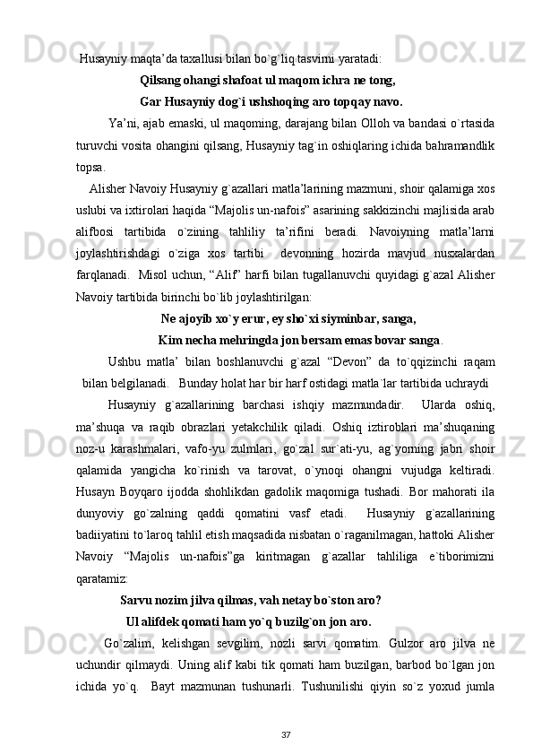 Husayniy maqta’da taxallusi bilan bo`g`liq tasvirni yaratadi:  
Qilsang ohangi shafoat ul maqom ichra ne tong, 
Gar Husayniy dog`i ushshoqing aro topqay navo.  
Ya’ni, ajab emaski, ul maqoming, darajang bilan Olloh va bandasi o`rtasida
turuvchi vosita ohangini qilsang, Husayniy tag`in oshiqlaring ichida bahramandlik
topsa.                    
  Alisher Navoiy Husayniy g`azallari matla’larining mazmuni, shoir qalamiga xos
uslubi va ixtirolari haqida “Majolis un-nafois” asarining sakkizinchi majlisida arab
alifbosi   tartibida   o`zining   tahliliy   ta’rifini   beradi.   Navoiyning   matla’larni
joylashtirishdagi   o`ziga   xos   tartibi     devonning   hozirda   mavjud   nusxalardan
farqlanadi.   Misol  uchun, “Alif” harfi bilan tugallanuvchi  quyidagi  g`azal  Alisher
Navoiy tartibida birinchi bo`lib joylashtirilgan:                  
Ne ajoyib xo`y erur, ey sho`xi siyminbar, sanga,       
        Kim necha mehringda jon bersam emas bovar sanga .      
Ushbu   matla’   bilan   boshlanuvchi   g`azal   “Devon”   da   to`qqizinchi   raqam
bilan belgilanadi.   Bunday holat har bir harf ostidagi matla`lar tartibida uchraydi
Husayniy   g`azallarining   barchasi   ishqiy   mazmundadir.     Ularda   oshiq,
ma’shuqa   va   raqib   obrazlari   yetakchilik   qiladi.   Oshiq   iztiroblari   ma’shuqaning
noz-u   karashmalari,   vafo-yu   zulmlari,   go`zal   sur`ati-yu,   ag`yorning   jabri   shoir
qalamida   yangicha   ko`rinish   va   tarovat,   o`ynoqi   ohangni   vujudga   keltiradi.
Husayn   Boyqaro   ijodda   shohlikdan   gadolik   maqomiga   tushadi.   Bor   mahorati   ila
dunyoviy   go`zalning   qaddi   qomatini   vasf   etadi.     Husayniy   g`azallarining
badiiyatini to`laroq tahlil etish maqsadida nisbatan o`raganilmagan, hattoki Alisher
Navoiy   “Majolis   un-nafois”ga   kiritmagan   g`azallar   tahliliga   e`tiborimizni
qaratamiz: 
     Sarvu nozim jilva qilmas, vah netay bo`ston aro? 
       Ul alifdek qomati ham yo`q buzilg`on jon aro.  
Go`zalim,   kelishgan   sevgilim,   nozli   sarvi   qomatim.   Gulzor   aro   jilva   ne
uchundir   qilmaydi.   Uning   alif   kabi   tik   qomati   ham   buzilgan,   barbod   bo`lgan   jon
ichida   yo`q.     Bayt   mazmunan   tushunarli.   Tushunilishi   qiyin   so`z   yoxud   jumla
37 