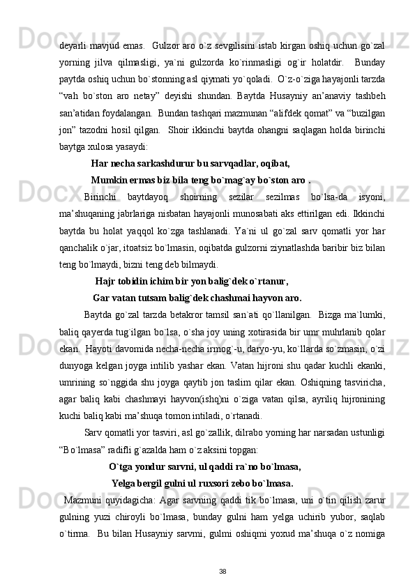 deyarli   mavjud   emas.     Gulzor   aro   o`z   sevgilisini   istab   kirgan  oshiq   uchun   go`zal
yorning   jilva   qilmasligi,   ya`ni   gulzorda   ko`rinmasligi   og`ir   holatdir.     Bunday
paytda oshiq uchun bo`stonning asl qiymati yo`qoladi.  O`z-o`ziga hayajonli tarzda
“vah   bo`ston   aro   netay”   deyishi   shundan.   Baytda   Husayniy   an’anaviy   tashbeh
san’atidan foydalangan.  Bundan tashqari mazmunan “alifdek qomat” va “buzilgan
jon” tazodni  hosil   qilgan.    Shoir   ikkinchi  baytda  ohangni  saqlagan   holda birinchi
baytga xulosa yasaydi: 
    Har necha sarkashdurur bu sarvqadlar, oqibat, 
             Mumkin ermas biz bila teng bo`mag`ay bo`ston aro .  
Birinchi   baytdayoq   shoirning   sezilar   sezilmas   bo`lsa-da   isyoni,
ma’shuqaning jabrlariga nisbatan hayajonli munosabati aks ettirilgan edi. Ikkinchi
baytda   bu   holat   yaqqol   ko`zga   tashlanadi.   Ya`ni   ul   go`zal   sarv   qomatli   yor   har
qanchalik o`jar, itoatsiz bo`lmasin, oqibatda gulzorni ziynatlashda baribir biz bilan
teng bo`lmaydi, bizni teng deb bilmaydi.  
     Hajr tobidin ichim bir yon balig`dek o`rtanur,                       
Gar vatan tutsam balig`dek chashmai hayvon aro. 
Baytda go`zal  tarzda betakror tamsil  san`ati  qo`llanilgan.   Bizga ma`lumki,
baliq qayerda tug`ilgan bo`lsa, o`sha joy uning xotirasida bir umr muhrlanib qolar
ekan.  Hayoti davomida necha-necha irmog`-u, daryo-yu, ko`llarda so`zmasin, o`zi
dunyoga kelgan joyga intilib yashar  ekan.  Vatan hijroni  shu  qadar  kuchli  ekanki,
umrining   so`nggida   shu   joyga   qaytib   jon   taslim   qilar   ekan.   Oshiqning   tasviricha,
agar   baliq   kabi   chashmayi   hayvon(ishq)ni   o`ziga   vatan   qilsa,   ayriliq   hijronining
kuchi baliq kabi ma’shuqa tomon intiladi, o`rtanadi.                  
Sarv qomatli yor tasviri, asl go`zallik, dilrabo yorning har narsadan ustunligi
“Bo`lmasa” radifli g`azalda ham o`z aksini topgan: 
O`tga yondur sarvni, ul qaddi ra`no bo`lmasa, 
 Yelga bergil gulni ul ruxsori zebo bo`lmasa.  
Mazmuni   quyidagicha:   Agar   sarvning   qaddi   tik   bo`lmasa,   uni   o`tin   qilish   zarur
gulning   yuzi   chiroyli   bo`lmasa,   bunday   gulni   ham   yelga   uchirib   yubor,   saqlab
o`tirma.     Bu   bilan   Husayniy   sarvmi,   gulmi   oshiqmi   yoxud   ma’shuqa   o`z   nomiga
38 
