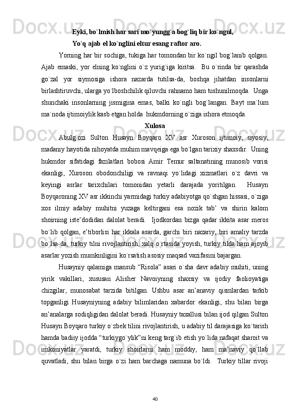         Eyki, bo`lmish har sari mo`yungg`a bog`liq bir ko`ngul, 
        Yo`q ajab el ko`nglini eltur esang raftor aro.  
Yorning har bir sochiga, tukiga har tomondan bir ko`ngil bog`lanib qolgan.
Ajab   emaski,   yor   elning   ko`nglini   o`z   yurig`iga   kiritsa.     Bu   o`rinda   bir   qarashda
go`zal   yor   siymosiga   ishora   nazarda   tutilsa-da,   boshqa   jihatdan   insonlarni
birlashtiruvchi, ularga yo`lboshchilik qiluvchi rahnamo ham tushunilmoqda.  Unga
shunchaki   insonlarning   jismigina   emas,   balki   ko`ngli   bog`langan.   Bayt   ma`lum
ma`noda ijtimoiylik kasb etgan holda  hukmdorning o`ziga ishora etmoqda.  
Xulosa
Abulg`ozi   Sulton   Husayn   Boyqaro   XV   asr   Xuroson   ijtimoiy,   siyosiy,
madaniy hayotida nihoyatda muhim mavqeiga ega bo`lgan tarixiy shaxsdir.  Uning
hukmdor   sifatidagi   fazilatlari   bobosi   Amir   Temur   saltanatining   munosib   vorisi
ekanligi,   Xuroson   obodonchiligi   va   ravnaqi   yo`lidagi   xizmatlari   o`z   davri   va
keyingi   asrlar   tarixchilari   tomonidan   yetarli   darajada   yoritilgan.     Husayn
Boyqaroning XV asr ikkinchi yarmidagi turkiy adabiyotga qo`shgan hissasi, o`ziga
xos   ilmiy   adabiy   muhitni   yuzaga   keltirgani   esa   nozik   tab’   va   shirin   kalom
shoirning   iste’dodidan   dalolat   beradi.     Ijodkordan   bizga   qadar   ikkita   asar   meros
bo`lib   qolgan,   e’tiborlisi   har   ikkala   asarda,   garchi   biri   nazariy,   biri   amaliy   tarzda
bo`lsa-da, turkiy tilni  rivojlantirish, xalq o`rtasida  yoyish, turkiy tilda ham  ajoyib
asarlar yozish mumkinligini ko`rsatish asosiy maqsad vazifasini bajargan.            
Husayniy  qalamiga  mansub  “Risola”   asari  o`sha  davr  adabiy  muhiti, uning
yirik   vakillari,   xususan   Alisher   Navoiyning   shaxsiy   va   ijodiy   faolioyatiga
chizgilar,   munosabat   tarzida   bitilgan.   Ushbu   asar   an’anaviy   qismlardan   tarkib
topganligi   Husayniyning   adabiy   bilimlaridan   xabardor   ekanligi,   shu   bilan   birga
an’analarga sodiqligidan dalolat beradi. Husayniy taxallusi bilan ijod qilgan Sulton
Husayn Boyqaro turkiy o`zbek tilini rivojlantirish, u adabiy til darajasiga ko`tarish
hamda badiiy ijodda “turkiygo`ylik”ni keng targ`ib etish yo`lida nafaqat sharoit va
imkoniyatlar   yaratdi,   turkiy   shoirlarni   ham   moddiy,   ham   ma’naviy   qo`llab
quvatladi,   shu   bilan   birga   o`zi   ham   barchaga   namuna   bo`ldi.     Turkiy   tillar   rivoji
40 