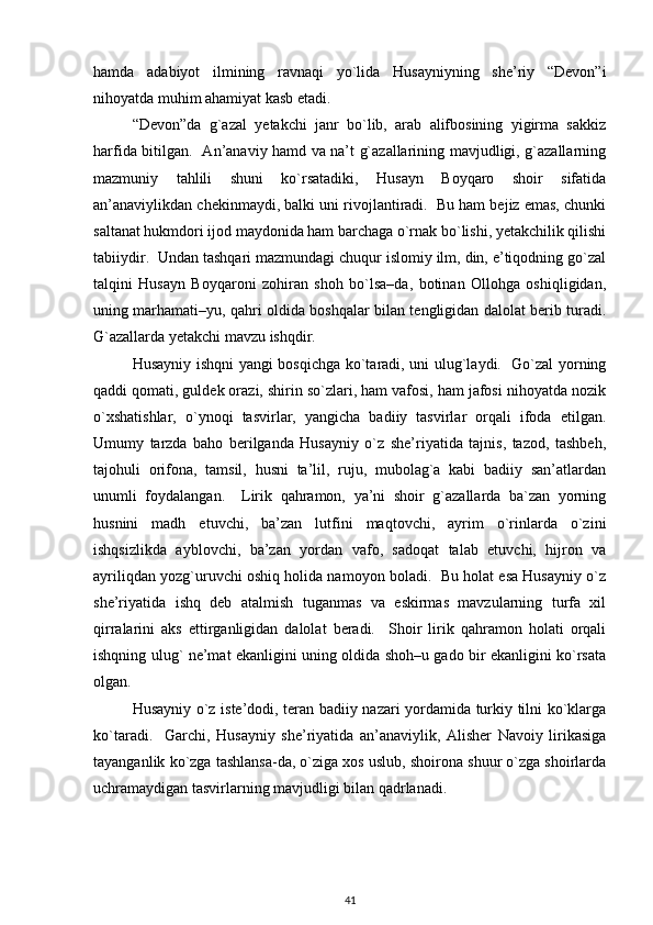 hamda   adabiyot   ilmining   ravnaqi   yo`lida   Husayniyning   she’riy   “Devon”i
nihoyatda muhim ahamiyat kasb etadi.  
“Devon”da   g`azal   yetakchi   janr   bo`lib,   arab   alifbosining   yigirma   sakkiz
harfida bitilgan.   An’anaviy hamd va na’t g`azallarining mavjudligi, g`azallarning
mazmuniy   tahlili   shuni   ko`rsatadiki,   Husayn   Boyqaro   shoir   sifatida
an’anaviylikdan chekinmaydi, balki uni rivojlantiradi.  Bu ham bejiz emas, chunki
saltanat hukmdori ijod maydonida ham barchaga o`rnak bo`lishi, yetakchilik qilishi
tabiiydir.  Undan tashqari mazmundagi chuqur islomiy ilm, din, e’tiqodning go`zal
talqini   Husayn   Boyqaroni   zohiran   shoh   bo`lsa–da,   botinan   Ollohga   oshiqligidan,
uning marhamati–yu, qahri oldida boshqalar bilan tengligidan dalolat berib turadi.
G`azallarda yetakchi mavzu ishqdir.  
Husayniy ishqni yangi bosqichga ko`taradi, uni ulug`laydi.   Go`zal yorning
qaddi qomati, guldek orazi, shirin so`zlari, ham vafosi, ham jafosi nihoyatda nozik
o`xshatishlar,   o`ynoqi   tasvirlar,   yangicha   badiiy   tasvirlar   orqali   ifoda   etilgan.
Umumy   tarzda   baho   berilganda   Husayniy   o`z   she’riyatida   tajnis,   tazod,   tashbeh,
tajohuli   orifona,   tamsil,   husni   ta’lil,   ruju,   mubolag`a   kabi   badiiy   san’atlardan
unumli   foydalangan.     Lirik   qahramon,   ya’ni   shoir   g`azallarda   ba`zan   yorning
husnini   madh   etuvchi,   ba’zan   lutfini   maqtovchi,   ayrim   o`rinlarda   o`zini
ishqsizlikda   ayblovchi,   ba’zan   yordan   vafo,   sadoqat   talab   etuvchi,   hijron   va
ayriliqdan yozg`uruvchi oshiq holida namoyon boladi.  Bu holat esa Husayniy o`z
she’riyatida   ishq   deb   atalmish   tuganmas   va   eskirmas   mavzularning   turfa   xil
qirralarini   aks   ettirganligidan   dalolat   beradi.     Shoir   lirik   qahramon   holati   orqali
ishqning ulug` ne’mat ekanligini uning oldida shoh–u gado bir ekanligini ko`rsata
olgan.  
Husayniy o`z iste’dodi, teran badiiy nazari yordamida turkiy tilni ko`klarga
ko`taradi.     Garchi,   Husayniy   she’riyatida   an’anaviylik,   Alisher   Navoiy   lirikasiga
tayanganlik ko`zga tashlansa-da, o`ziga xos uslub, shoirona shuur o`zga shoirlarda
uchramaydigan tasvirlarning mavjudligi bilan qadrlanadi.  
41 
