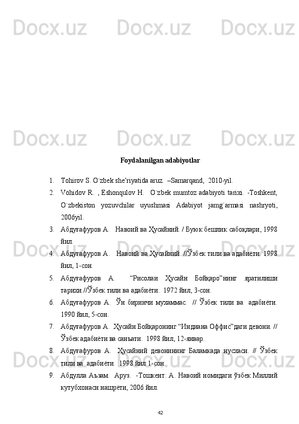 Foydalanilgan adabiyotlar
1. Tohirov S. O`zbek she’riyatida aruz.  –Samarqand,  2010-yil.   
2. Vohidov   R.   ,   Eshonqulov   H.     O`zbek   mumtoz   adabiyoti   tarixi.   -Toshkent,
O`zbekiston   yozuvchilar   uyushmasi   Adabiyot   jamg`armasi   nashryoti,
2006yil.  
3. Абдуғафуров А.   Навоий ва Ҳусайний. / Буюк бешлик сабоқлари, 1998
йил.  
4. Абдуғафуров А.     Навоий ва Ҳусайний. //Ўзбек тили ва адабиёти. 1998
йил, 1-сон.  
5. Абдуғафуров   А.     “Рисолаи   Ҳусайн   Бойқаро”нинг   яратилиши
тарихи.//Ўзбек тили ва адабиёти.  1972 йил, 3-сон.  
6. Абдуғафуров   А.     Ўн   биринчи   мухаммас.     //   Ўзбек   тили   ва     адабиёти.
1990 йил, 5-сон.  
7. Абдуғафуров А.  Ҳусайн Бойқаронинг “Индиана Оффис”даги девони. //
Ўзбек адабиёти ва санъати.  1998 йил, 12-январ.  
8. Абдуғафуров   А.     Ҳусайний   девонининг   Баламкада   нусхаси.   //   Ўзбек
тили ва  адабиёти.  1998 йил 1-сон.  
9. Абдулла Аъзам.   Аруз.   -Тошкент: А. Навоий номидаги ўзбек Миллий
кутубхонаси нашрёти, 2006 йил.  
42 