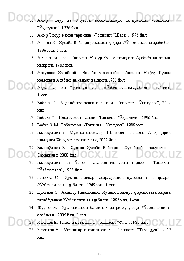 10. Амир   Темур   ва   Улуғбек   замондошлари   хотирасида.   -Тошкент:
“Ўқитувчи”, 1996 йил.  
11. Амир Темур жаҳон тарихида. -Тошкент: “Шарқ”, 1996 йил.  
12. Арасли Ҳ.  Ҳусайн Бойқаро рисоласи ҳақида. //Ўзбек тили ва адабиёти.
1996 йил, 6-сон.  
13. Асрлар  нидоси.    -Тошкент:  Ғафур  Ғулом  номидаги   Адабиёт   ва  санъат
нашрёти, 1982 йил.  
14. Атауллоҳ   Ҳусайний.     Бадойи   у-с-санойи.   -Тошкент:   Ғофур   Ғулом
номидаги Адабиёт ва санъат нашрёти,1981 йил.  
15. Аҳмад Тарозий.  Фунун ул-балоға.  //Ўзбек тили ва адабиёти.  1994 йил,
1-сон.  
16. Бобоев   Т.     Адабиётшунослик   асослари.   -Тошкент:   “Ўқитувчи”,   2002
йил.  
17. Бобоев Т.  Шеър илми таълими. -Тошкент: “Ўқитувчи”, 1996 йил.  
18. Бобур З. М.  Бобурнома. -Тошкент: “Юлдузча”, 1989 йил.  
19. Валихўжаев   Б.     Мумтоз   сиймолар.   I-II   жилд.   -Тошкент:   А.   Қодирий
номидаги Халқ мероси нашрёти, 2002 йил.   
20. Валихўжаев   Б.     Султон   Ҳусайн   Бойқаро   -   Ҳусайний     шеърияти.   -
Самарқанд, 2000 йил.  
21. Валихўжаев     Б.   Ўзбек     адабиётшунослиги   тарихи.     Тошкент:
“Ўзбекистон”, 1993 йил.   
22. Ғаниева   С.     Ҳусайн   Бойқаро   асарларининг   қўлёзма   ва   нашрлари.
//Ўзбек тили ва адабиёти.  1969 йил, 1-сон.  
23. Еркинов С.   Алишер Навоийнинг Ҳусайн Бойқаро форсий ғазалларига
татаббуълари//Ўзбек тили ва адабиёти, 1996 йил, 1-сон.  
24. Жўраев   Ж.     Ҳусайнийнинг   баъзи   шеърлари   хусусида.   //Ўзбек   тили   ва
адабиёти.  2005 йил, 2-сон.  
25. Исҳоқов Ё.  Навоий поетикаси.  -Тошкент: “Фан”, 1983 йил.  
26. Комилов   Н.     Маънолар   оламига   сафар.     -Тошкент:   “Тамаддун”,   2012
йил.  
43 