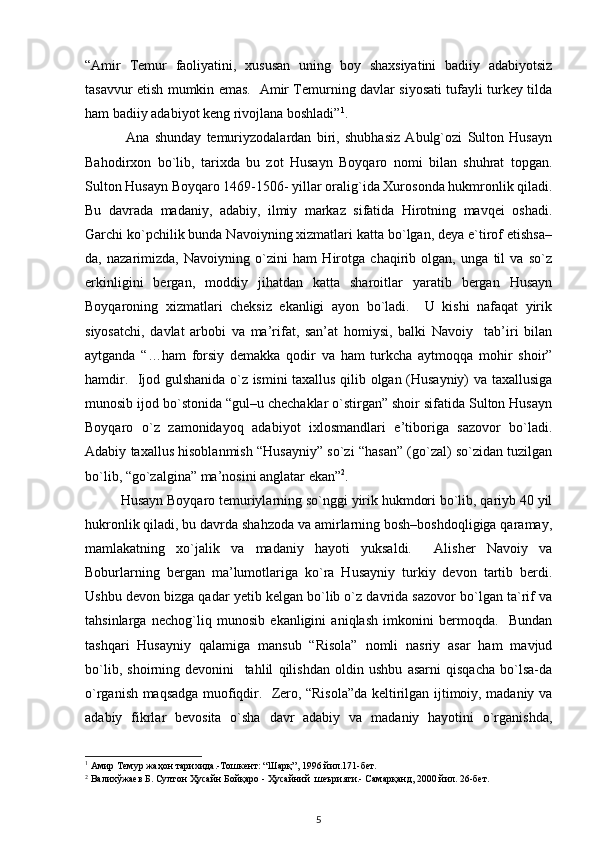 “Amir   Temur   faoliyatini,   xususan   uning   boy   shaxsiyatini   badiiy   adabiyotsiz
tasavvur etish mumkin emas.   Amir Temurning davlar siyosati tufayli turkey tilda
ham badiiy adabiyot keng rivojlana boshladi” 1
. 
  Ana   shunday   temuriyzodalardan   biri,   shubhasiz   Abulg`ozi   Sulton   Husayn
Bahodirxon   bo`lib,   tarixda   bu   zot   Husayn   Boyqaro   nomi   bilan   shuhrat   topgan.
Sulton Husayn Boyqaro 1469-1506- yillar oralig`ida Xurosonda hukmronlik qiladi.
Bu   davrada   madaniy,   adabiy,   ilmiy   markaz   sifatida   Hirotning   mavqei   oshadi.
Garchi ko`pchilik bunda Navoiyning xizmatlari katta bo`lgan, deya e`tirof etishsa–
da,   nazarimizda,   Navoiyning   o`zini   ham   Hirotga   chaqirib   olgan,   unga   til   va   so`z
erkinligini   bergan,   moddiy   jihatdan   katta   sharoitlar   yaratib   bergan   Husayn
Boyqaroning   xizmatlari   cheksiz   ekanligi   ayon   bo`ladi.     U   kishi   nafaqat   yirik
siyosatchi,   davlat   arbobi   va   ma’rifat,   san’at   homiysi,   balki   Navoiy     tab’iri   bilan
aytganda   “…ham   forsiy   demakka   qodir   va   ham   turkcha   aytmoqqa   mohir   shoir”
hamdir.   Ijod gulshanida o`z ismini taxallus qilib olgan (Husayniy) va taxallusiga
munosib ijod bo`stonida “gul–u chechaklar o`stirgan” shoir sifatida Sulton Husayn
Boyqaro   o`z   zamonidayoq   adabiyot   ixlosmandlari   e’tiboriga   sazovor   bo`ladi.
Adabiy taxallus hisoblanmish “Husayniy” so`zi “hasan” (go`zal) so`zidan tuzilgan
bo`lib, “go`zalgina” ma’nosini anglatar ekan” 2
. 
Husayn Boyqaro temuriylarning so`nggi yirik hukmdori bo`lib, qariyb 40 yil
hukronlik qiladi, bu davrda shahzoda va amirlarning bosh–boshdoqligiga qaramay,
mamlakatning   xo`jalik   va   madaniy   hayoti   yuksaldi.     Alisher   Navoiy   va
Boburlarning   bergan   ma’lumotlariga   ko`ra   Husayniy   turkiy   devon   tartib   berdi.
Ushbu devon bizga qadar yetib kelgan bo`lib o`z davrida sazovor bo`lgan ta`rif va
tahsinlarga   nechog`liq   munosib   ekanligini   aniqlash   imkonini   bermoqda.     Bundan
tashqari   Husayniy   qalamiga   mansub   “Risola”   nomli   nasriy   asar   ham   mavjud
bo`lib,   shoirning   devonini     tahlil   qilishdan   oldin   ushbu   asarni   qisqacha   bo`lsa-da
o`rganish maqsadga muofiqdir.   Zero, “Risola”da keltirilgan ijtimoiy, madaniy va
adabiy   fikrlar   bevosita   o`sha   davr   adabiy   va   madaniy   hayotini   o`rganishda,
1
 Амир Темур жаҳон тарихида.-Тошкент: “Шарқ”, 1996 йил.171-бет. 
2
 Валихўжаев Б. Султон Ҳусайн Бойқаро - Ҳусайний  шеърияти.- Самарқанд, 2000 йил. 26-бет.  
5 