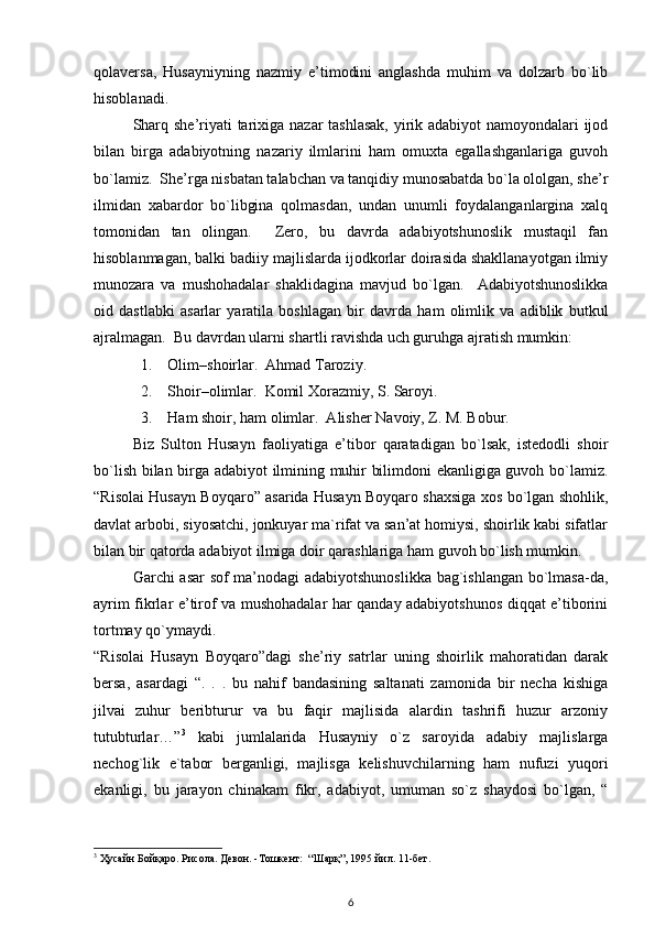 qolaversa,   Husayniyning   nazmiy   e’timodini   anglashda   muhim   va   dolzarb   bo`lib
hisoblanadi. 
Sharq she’riyati  tarixiga nazar tashlasak,  yirik adabiyot namoyondalari ijod
bilan   birga   adabiyotning   nazariy   ilmlarini   ham   omuxta   egallashganlariga   guvoh
bo`lamiz.  She’rga nisbatan talabchan va tanqidiy munosabatda bo`la ololgan, she’r
ilmidan   xabardor   bo`libgina   qolmasdan,   undan   unumli   foydalanganlargina   xalq
tomonidan   tan   olingan.     Zero,   bu   davrda   adabiyotshunoslik   mustaqil   fan
hisoblanmagan, balki badiiy majlislarda ijodkorlar doirasida shakllanayotgan ilmiy
munozara   va   mushohadalar   shaklidagina   mavjud   bo`lgan.     Adabiyotshunoslikka
oid   dastlabki   asarlar   yaratila   boshlagan   bir   davrda   ham   olimlik   va   adiblik   butkul
ajralmagan.   Bu davrdan ularni shartli ravishda uch guruhga ajratish mumkin:  
1. Olim–shoirlar.  Ahmad Taroziy.  
2. Shoir–olimlar.  Komil Xorazmiy, S. Saroyi.  
3. Ham shoir, ham olimlar.  Alisher Navoiy, Z. M. Bobur.  
Biz   Sulton   Husayn   faoliyatiga   e’tibor   qaratadigan   bo`lsak,   istedodli   shoir
bo`lish bilan birga adabiyot ilmining muhir bilimdoni ekanligiga guvoh bo`lamiz.
“Risolai Husayn Boyqaro” asarida Husayn Boyqaro shaxsiga xos bo`lgan shohlik,
davlat arbobi, siyosatchi, jonkuyar ma`rifat va san’at homiysi, shoirlik kabi sifatlar
bilan bir qatorda adabiyot ilmiga doir qarashlariga ham guvoh bo`lish mumkin.  
Garchi asar sof ma’nodagi adabiyotshunoslikka bag`ishlangan bo`lmasa-da,
ayrim fikrlar e’tirof va mushohadalar har qanday adabiyotshunos diqqat e’tiborini
tortmay qo`ymaydi.                   
“Risolai   Husayn   Boyqaro”dagi   she’riy   satrlar   uning   shoirlik   mahoratidan   darak
bersa,   asardagi   “.   .   .   bu   nahif   bandasining   saltanati   zamonida   bir   necha   kishiga
jilvai   zuhur   beribturur   va   bu   faqir   majlisida   alardin   tashrifi   huzur   arzoniy
tutubturlar…” 3
  kabi   jumlalarida   Husayniy   o`z   saroyida   adabiy   majlislarga
nechog`lik   e`tabor   berganligi,   majlisga   kelishuvchilarning   ham   nufuzi   yuqori
ekanligi,   bu   jarayon   chinakam   fikr,   adabiyot,   umuman   so`z   shaydosi   bo`lgan,   “
3
 Ҳусайн Бойқаро. Рисола. Девон. -Тошкент:  “Шарқ”, 1995 йил. 11-бет. 
6 