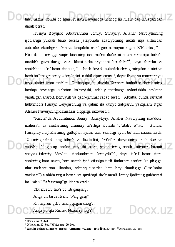 tab’i nazm” sohibi bo`lgan Husayn Boyqaroga nechog`lik huzur bag`ishlaganidan
darak beradi.  
Husayn   Boyqaro   Abdurahmon   Jomiy,   Suhayliy,   Alisher   Navoiylarning
ijodlariga   yuksak   baho   berish   jarayonida   adabiyotning   nozik   inja   sirlaridan
xabardor   ekanligini   olim   va   tanqidchi   ekanligini   namoyon   etgan.   E’tiborlisi,   “…
Hirotda   …   mingga   yaqin   kishining   ishi   ma’no   durlarini   nazm   tizmasiga   tortish,
noziklik   gavharlariga   vazn   libosi   zebu   ziynatini   berishdir” 4
,   deya   shoirlar   va
shoirlikka ta’rif berar ekanlar, “… hech davrda bulardek elning mingdan o`nini va
hech bo`lmagandan yuzdan birini tashkil etgan emas” 5
, deya iftixor va mamnuniyat
tuyg`ularini izhor etadilar.   Darhaqiqat, bu davrda Xuroson hududida shoirlarning
boshqa   davrlarga   nisbatan   ko`payishi,   adabiy   markazga   aylanishida   davlatda
yaratilgan sharoit, homiylik va qadr-qimmat sabab bo`ldi.   Albatta, bunda saltanat
hukumdori   Husayn   Boyqaroning   va   qalam   ila   dunyo   xalqlarini   yakqalam   etgan
Alisher Navoiyning xizmatlari diqqatga sazovordir.              
“Risola”da   Abdurahmon   Jomiy,   Suhayliyiy,   Alisher   Navoiyning   iste’dodi,
mahorati   va   asarlarining   umumiy   ta’rifiga   alohida   to`xtalib   o`tadi.     Bundan
Husayniy   majlislarining   gultojlari   aynan   ular   ekanligi   ayon   bo`ladi,   nazarimizda.
“Ularning   ichida   eng   bilimli   va   fazilatlisi,   fazilatlar   daryosining     pok   duri   va
valiylik   falagining   porloq   quyoshi   nazm   javohirining   sohib   intizomi   hazrati
shayxul-islomiy   Mavloni   Abdurahmon   Jomiydir” 24
,   deya   ta’rif   berar   ekan,
shoirning   ham   nazm,   ham   nasrda   ijod   etishiga   turli   fanlardan   asarlari   ko`pligiga,
ular   nafaqat   son   jihatdan,   salmoq   jihatdan   ham   boy   ekanligiga   (“ma’nolar
xazinasi”) alohida urg`u beradi va quyidagi she’r orqali Jomiy ijodining guldastasi
bo`lmish “Haft avrang”ga ishora etadi: 
Chu mizoni tab’i bo`lib ganjsanj, 
   Anga bir tarozu kelib “Panj ganj”      
   Ki, hayron qolib nazm qilgan chog`i, 
        Anga yo`qki Xisrav, Nizomiy tog`i 6
.  
4
 O`sha asar. 21-bet. 
5
 O`sha asar. 21- bet.   24
O`sha asar. 20- бет .  
6
  Ҳусайн   Бойқаро .  Рисола .  Девон . - Тошкент :  “ Шарқ ”, 1995  йил .  20 –bet.  26
O`sha asar.  20–bet. 
7 