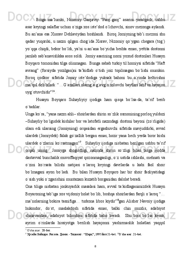 Bizga   ma’lumki,   Nizomiy   Ganjaviy   “Panj   ganj”   asarini   yaratgach,   ushbu
asar keyingi salaflar uchun o`ziga xos iste’dod o`lchovchi, sinov mezonga aylandi.
Bu an’ana esa Xusrav Dehlaviydan boshlandi.   Biroq Jomiyning tab’i mezoni shu
qadar   yuqoriki,   u   nazm   qilgan   chog`ida   Xisrav,   Nizomiy   qo`ygan   chegara   (tog`)
yo`qqa chiqdi, bekor bo`ldi, ya’ni u an’ana bo`yicha beshta emas, yettita dostonni
jamlab sab’anavislikka asos soldi.  Jomiy asarining nomi yoxud dostonlari Husayn
Boyqaro tomonidan tilga olinmagan.  Bunga sabab turkiy til homiysi sifatida “Haft
avrang”   (forsiyda   yozilgan)ni   ta’kidlab   o`tish   joiz   topilmagan   bo`lishi   mumkin.
Biroq   ijodkor   sifatida   Jomiy   iste’dodiga   yuksak   bahoni   bu   o`rinda   keltirishni
ma’qul deb biladi: “…G`azallari olamg`a g`avg`o soluvchi baytlari latif va hayajon
uyg`otuvchidir” 26
.    
  Husayn   Boyqaro   Suhayliyiy   ijodiga   ham   qisqa   bo`lsa-da,   ta’rif   berib
o`tadilar.  
Unga ko`ra, “yana nazm ahli– shoirlardan shirin so`zlik osmonining porloq yulduzi
–Suhayliy bo`lgudek kishilar bor va latofatli nazmdagi dostoni bayoni (zo`rligida)
olam   edi   ularning   (Jomiyning)   orqasidan   ergashuvchi   sifatida   mavjuddirki,   avval
ulardek (Jomiydek) falak go`zallik bergan emas, hozir yana hech yerda biror kishi
ulardek   o`zlarini   ko`rsatmagan” 7
.    Suhayliy  ijodiga   nisbatan   berilgan   ushbu   ta’rif
orqali   uning     Jomiyga   shogirdligi,   nazmda   shirin   so`zligi   bilan   birga   ijodda
dastavval bunchalik muvoffaqiyat qozonmaganligi, o`z ustida ishlashi, mehnati va
o`zini   ko`rsata   bilishi   natijasi   o`laroq   keyingi   davrlarda   u   kabi   faol   shoir
bo`lmagani   ayon   bo`ladi.     Bu   bilan   Husayn   Boyqaro   har   bir   shoir   faoliyatidagi
o`sish yoki o`zgarishini muntazam kuzatib borganidan dalolat beradi.         
Ona   tiliga   nisbatan   jonkuyarlik   masalasi   ham,   avval   ta`kidlaganimizdek   Husayn
Boyaroning tab’iga xos vijdoniy holat bo`lib, boshqa shoirlardan farqli o`laroq “…
ma’nolarning bokira tasnifiga… turkona libos kiydir” 8
gan Alisher  Navoiy ijodiga
hukmdor,   do`st,   maslakdosh   sifatida   emas,   balki   chin   muxlis,   adabiyot
shinavandasi,   adabiyot   bilimdoni   sifatida   baho   beradi.     Shu   bois   bo`lsa   kerak,
ayrim   o`rinlarda   hissiyotga   berilish   hayajonni   yashirmaslik   holatlari   yaqqol
7
  O`sha asar.   20- бет . 
8
  Ҳусайн   Бойқаро .  Рисола .  Девон . - Тошкент :  “ Шарқ ”, 1995  йил  21–bet.  29
O`sha asar. 21–bet. 
8 
