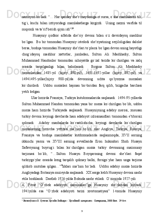 namoyon bo`ladi: “… Har qanday she’r maydoniga ot sursa, o`sha mamlakatni tili,
tig`i,   kuchi   bilan   ixtiyoridagi   mamlakatlarga   kirgizdi.     Uning   nazmi   vasfida   til
nuqsonli va ta’rif berish qiyin ish” 29
.                
  Husayniy   ijodkor   sifatida   she’riy   devoni   bilan   o`z   davridayoq   mashhur
bo`lgan.     Bu   bir   tomondan   Husayniy   istedodi   she’riyatining  serjiloligidan   dalolat
bersa, boshqa tomondan Husayniy she’rlari to`plami bo`lgan devon uning hayotligi
chog`idayoq   mashhur   xattotlar,   jumladan,   Sulton   Ali   Mashhadiy,   Sulton
Muhammad   Handonlar   tomonidan   nihoyatda   go`zal   tarzda   ko`chirilgan   va   xalq
orasida   tarqalganligi   bilan   baholanadi.     Birgina   Sulton   Ali   Mashhadiy
tomonlaridan   1485-yil   (hijriy   890-yil),   1491-1492-yillar   (hijriy   897-yil)   va
14941495-yillar(hijriy   900-yil)da   devonning   uchta   qo`lyozma   nusxalari
ko`chiriladi.     Ushbu   nusxalari   hajman   bir-biridan   farq   qilib,   bizgacha   barchasi
yetib kelgan.  
Ular hozirda Fransiya, Turkiya kutubxonalarida saqlanadi.  1494-95-yillarda
Sulton   Muhammad   Handon   tomonidan   yana   bir   nusxa   ko`chirilgan   bo`lib,   ushbu
nusxa   ham   hozirda   Turkiyada   saqlanadi.   Husayniyning   adabiy   merosi,   xususan
turkiy devoni  keyingi  davrlarda ham  adabiyot  ixlosmandlari  tomonidan e’tiborsiz
qolmadi.     Adabiy   manbalarda   ko`rsatilishicha,   keyingi   davrlarda   ko`chirilgan
nusxalarning   hozircha   yettitasi   ma’lum   bo`lib,   ular   Angliya,   Turkiya,   Rossiya,
Fransiya   va   boshqa   mamlakatlar   kutibxonalarida   saqlanmoqda,   XVII   asrning
ikkinchi   yarmi   va   XVIII   asrning   avvallarida   Eron   hukmdori   Shoh   Husayn
Safaviyning   buyrug`i   bilan   ko`chirilgan   nusxa   turkiy   devonning   mazmuniy
tarjimasi   bo`lib,   “…Sulton   Husayn   Boyqaroning   devoni   she’rlari   faqat
turkiygo`ylar   orasida   keng   tarqalib   qolmay   balki,   forsigo`ylar   ham   unga   tarjima
qildirib   mutolaa   qilgan…” 9
liklari   ma’lum   bo`ladi.     Ushbu   adabiy   nusxa   hozirda
Angliyadagi Britaniya muzeyida saqlanadi.  XX asrga kelib Husayniy devoni nashr
etila boshlandi.  Dastlab 1926-yilda Bokuda nashr etiladi.  O`zimizda 1927-yili    
A.   Fitrat   “O`zbek   adabiyoti   namunalari”ga   Husayniy   she’rlaridan   kiritadi.
1941yilda   esa   “O`zbek   adabiyoti   tarixi   xrestomatiyasi”   1-tomida   Husayniy
9
  Валихўжаев   Б .  Султон   Ҳусайн   Бойқаро  -  Ҳусайний    шеърияти .-  Самарқанд , 2000  йил .  29- бет .  
9 