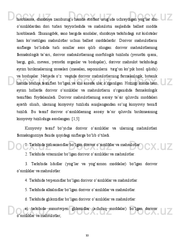 hisoblansa,   shoxkuya   zamburug‘i   hamda   strofant   urug‘ida   uchraydigan   yog‘lar   shu
o‘simliklardan   dori   turlari   tayyorlashda   va   mahsulotni   saqlashda   ballast   modda
hisoblanadi. Shuningdek, sano bargida smolalar, shoxkuya tarkibidagi  sut  kislotalar
ham   ko‘rsatilgan   mahsulotlar   uchun   ballast   moddalardir.   Dorivor   mahsulotlarni
sinflarga   bo‘lishda   turli   omillar   asos   qilib   olingan:   dorivor   mahsulotlarning
farmakologik   ta’siri,   dorivor   mahsulotlarning   morfologik   tuzilishi   (yerustki   qismi,
bargi,   guli,   mevasi,   yerostki   organlar   va   boshqalar),   dorivor   mahsulot   tarkibidagi
ayrim   birikmalarning  xossalari   (masalan,   saponinlarni     turg‘un  ko‘pik  hosil   qilishi)
va   boshqalar.   Natijada   o‘z     vaqtida   dorivor   mahsulotlarning   farmakologik,   botanik
hamda boshqa tasniflari bo‘lgan va shu asosda ular o‘rganilgan. Hozirgi kunda ham
ayrim   hollarda   dorivor   o‘simliklar   va   mahsulotlarni   o‘rganishda   farmakologik
tasnifdan   foydalaniladi.   Dorivor   mahsulotlarning   asosiy   ta’sir   qiluvchi   moddalari
ajratib   olinib,   ularning   kimyoviy   tuzilishi   aniqlangandan   so‘ng   kimyoviy   tasnifi
tuzildi.   Bu   tasnif   dorivor   o‘simliklarning   asosiy   ta’sir   qiluvchi   birikmasining
kimyoviy tuzilishiga asoslangan. [1,5]
Kimyoviy   tasnif   bo‘yicha   dorivor   o‘simliklar   va   ularning   mahsulotlari
farmakognoziya fanida quyidagi sinflarga bo‘lib o‘tiladi. 
1. Tarkibida polisaxaridlar bo‘lgan dorivor o‘simliklar va mahsulotlar. 
2. Tarkibida vitaminlar bo‘lgan dorivor o‘simliklar va mahsulotlar. 
3.   Tarkibida   liðidlar   (yog‘lar   va   yog‘simon   moddalar)   bo‘lgan   dorivor
o‘simliklar va mahsulotlar. 
4. Tarkibida terpenoidlar bo‘lgan dorivor o‘simliklar va mahsulotlar. 
5. Tarkibida alkaloidlar bo‘lgan dorivor o‘simliklar va mahsulotlar. 
6. Tarkibida glikozidlar bo‘lgan dorivor o‘simliklar va mahsulotlar: 
a)   tarkibida   monoterpen   glikozidlar   (achchiq   moddalar)   bo‘lgan   dorivor
o‘simliklar va mahsulotlar; 
10 