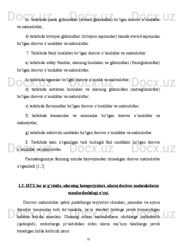 b)   tarkibida yurak glikozidlari (steroid glikozidlar) bo‘lgan dorivor o‘simliklar
va mahsulotlar; 
d) tarkibida triterpen glikozidlari (triterpen saponinlar) hamda steroid saponinlar
bo‘lgan dorivor o‘simliklar va mahsulotlar.
 7. Tarkibida fenol hosilalari bo‘lgan dorivor o‘simliklar va mahsulotlar: 
a) tarkibida oddiy fenollar, ularning hosilalari va glikozidlari (fenolglikozidlar)
bo‘lgan dorivor o‘simliklar va mahsulotlar; 
b) tarkibida lignanlar bo‘lgan dorivor o‘simlik va mahsulotlar; 
d)   tarkibida   antratsen   hosilalari   va   ularning   glikozidlari   (antraglikozidlar)
bo‘lgan dorivor o‘simliklar va mahsulotlar; 
e) tarkibida flavonoidlar bo‘lgan dorivor o‘simliklar va mahsulotlar; 
f)   tarkibida   kumarinlar   va   xromonlar   bo‘lgan   dorivor   o‘simliklar   va
mahsulotlar; 
g) tarkibida oshlovchi moddalar bo‘lgan dorivor o‘simliklar va mahsulotlar. 
8.   Tarkibida   kam   o‘rganilgan   turli   biologik   faol   moddalar   bo‘lgan   dorivor
o‘simliklar va mahsulotlar. 
Farmakognoziya fanining oxirida hayvonlardan olinadigan dorivor mahsulotlar
o‘rganiladi.[1,2]
1.3. MTX lar to’g’risida, ularning kategoriyalari, ularni dorivor mahsulotlarni
standartlashdagi o’rni.
Dorivor   mahsulotlar   qabul   punktlariga   tayyorlov   idoralari,   jamoalar   va   ayrim
shaxslar   tomonidan   turli   ko‘rinishda,   ya’ni   standart   talabiga   javob   bermaydigan
holatda   kelishi   mumkin.   S h uning   uchun   mahsulotlarni   idishlarga   joylashtirib
(qadoqlab),   omborlarga   jo‘natishdan   oldin   ularni   ma’lum   talablarga   javob
beradigan holda keltirish zarur.
11 