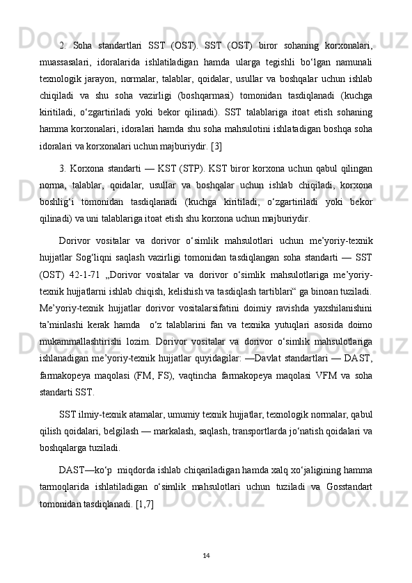 2.   Soha   standartlari   SST   (OST).   SST   (OST)   biror   sohaning   korxonalari,
muassasalari,   idoralarida   ishlatiladigan   hamda   ularga   tegishli   bo‘lgan   namunali
texnologik   jarayon,   normalar,   talablar,   qoidalar,   usullar   va   boshqalar   uchun   ishlab
chiqiladi   va   shu   soha   vazirligi   (boshqarmasi)   tomonidan   tasdiqlanadi   (kuchga
kiritiladi,   o‘zgartiriladi   yoki   bekor   qilinadi).   SST   talablariga   itoat   etish   sohaning
hamma korxonalari, idoralari hamda shu soha mahsulotini ishlatadigan boshqa soha
idoralari va korxonalari uchun majburiydir. [3]
3.  Korxona   standarti   —  KST  (STP).  KST   biror  korxona  uchun  qabul  qilingan
norma,   talablar,   qoidalar,   usullar   va   boshqalar   uchun   ishlab   chiqiladi,   korxona
boshlig‘i   tomonidan   tasdiqlanadi   (kuchga   kiritiladi,   o‘zgartiriladi   yoki   bekor
qilinadi) va uni talablariga itoat etish shu korxona uchun majburiydir. 
Dorivor   vositalar   va   dorivor   o‘simlik   mahsulotlari   uchun   me’yoriy-texnik
hujjatlar   Sog‘liqni   saqlash   vazirligi   tomonidan   tasdiqlangan   soha   standarti   —   SST
(OST)   42-1-71   „Dorivor   vositalar   va   dorivor   o‘simlik   mahsulotlariga   me’yoriy-
texnik hujjatlarni ishlab chiqish, kelishish va tasdiqlash tartiblari“ ga binoan tuziladi.
Me’yoriy-texnik   hujjatlar   dorivor   vositalarsifatini   doimiy   ravishda   yaxshilanishini
ta’minlashi   kerak   hamda     o‘z   talablarini   fan   va   texnika   yutuqlari   asosida   doimo
mukammallashtirishi   lozim.   Dorivor   vositalar   va   dorivor   o‘simlik   mahsulotlariga
ishlanadigan  me’yoriy-texnik hujjatlar  quyidagilar:  —Davlat  standartlari   — DAST,
farmakopeya   maqolasi   (FM,   FS),   vaqtincha   farmakopeya   maqolasi   VFM   va   soha
standarti SST. 
SST ilmiy-texnik atamalar, umumiy texnik hujjatlar, texnologik normalar, qabul
qilish qoidalari, belgilash — markalash, saqlash, transportlarda jo‘natish qoidalari va
boshqalarga tuziladi. 
DAST—ko‘p  miqdorda ishlab chiqariladigan hamda xalq xo‘jaligining hamma
tarmoqlarida   ishlatiladigan   o‘simlik   mahsulotlari   uchun   tuziladi   va   Gosstandart
tomonidan tasdiqlanadi. [1,7]
14 