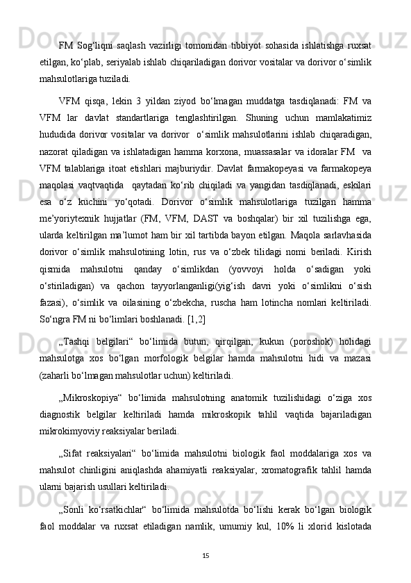 FM   Sog‘liqni   saqlash   vazirligi   tomonidan   tibbiyot   sohasida   ishlatishga   ruxsat
etilgan, ko‘plab, seriyalab ishlab chiqariladigan dorivor vositalar va dorivor o‘simlik
mahsulotlariga tuziladi. 
VFM   qisqa,   lekin   3   yildan   ziyod   bo‘lmagan   muddatga   tasdiqlanadi:   FM   va
VFM   lar   davlat   standartlariga   tenglashtirilgan.   Shuning   uchun   mamlakatimiz
hududida   dorivor   vositalar   va   dorivor     o‘simlik   mahsulotlarini   ishlab   chiqaradigan,
nazorat   qiladigan   va   ishlatadigan   hamma   korxona,   muassasalar   va   idoralar   FM     va
VFM   talablariga   itoat   etishlari   majburiydir.   Davlat   farmakopeyasi   va   farmakopeya
maqolasi   vaqtvaqtida     qaytadan   ko‘rib   chiqiladi   va   yangidan   tasdiqlanadi,   eskilari
esa   o‘z   kuchini   yo‘qotadi.   Dorivor   o‘simlik   mahsulotlariga   tuzilgan   hamma
me’yoriytexnik   hujjatlar   (FM,   VFM,   DAST   va   boshqalar)   bir   xil   tuzilishga   ega,
ularda keltirilgan ma’lumot ham bir xil tartibda bayon etilgan. Maqola sarlavhasida
dorivor   o‘simlik   mahsulotining   lotin,   rus   va   o‘zbek   tilidagi   nomi   beriladi.   Kirish
qismida   mahsulotni   qanday   o‘simlikdan   (yovvoyi   holda   o‘sadigan   yoki
o‘stiriladigan)   va   qachon   tayyorlanganligi(yig‘ish   davri   yoki   o‘simlikni   o‘sish
fazasi),   o‘simlik   va   oilasining   o‘zbekcha,   ruscha   ham   lotincha   nomlari   keltiriladi.
So‘ngra FM ni bo‘limlari boshlanadi. [1,2]
„Tashqi   belgilari“   bo‘limida   butun,   qirqilgan,   kukun   (poroshok)   holidagi
mahsulotga   xos   bo‘lgan   morfologik   belgilar   hamda   mahsulotni   hidi   va   mazasi
(zaharli bo‘lmagan mahsulotlar uchun) keltiriladi. 
„Mikroskopiya“   bo‘limida   mahsulotning   anatomik   tuzilishidagi   o‘ziga   xos
diagnostik   belgilar   keltiriladi   hamda   mikroskopik   tahlil   vaqtida   bajariladigan
mikrokimyoviy reaksiyalar beriladi. 
„Sifat   reaksiyalari“   bo‘limida   mahsulotni   biologik   faol   moddalariga   xos   va
mahsulot   chinligini   aniqlashda   ahamiyatli   reaksiyalar,   xromatografik   tahlil   hamda
ularni bajarish usullari keltiriladi. 
„Sonli   ko‘rsatkichlar“   bo‘limida   mahsulotda   bo‘lishi   kerak   bo‘lgan   biologik
faol   moddalar   va   ruxsat   etiladigan   namlik,   umumiy   kul,   10%   li   xlorid   kislotada
15 