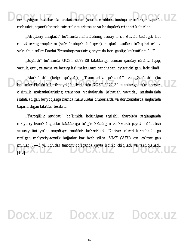 erimaydigan   kul   hamda   aralashmalar   (shu   o‘simlikni   boshqa   qismlari,   nuqsonli
mahsulot, organik hamda mineral aralashmalar va boshqalar) miqdori keltiriladi. 
„Miqdoriy aniqlash“ bo‘limida mahsulotning asosiy ta’sir etuvchi biologik faol
moddasining   miqdorini   (yoki   biologik   faolligini)   aniqlash   usullari   to‘liq   keltiriladi
yoki shu usullar Davlat Farmakopeyasining qayerida berilganligi ko‘rsatiladi.[1,2] 
„Joylash“   bo‘limida   GOST   6077-80   talablariga   binoan   qanday   idishda   (qop,
yashik, quti, xaltacha va boshqalar) mahsulotni qanchadan joylashtirilgani keltiriladi.
„Markalash“   (belgi   qo‘yish),   „Transportda   jo‘natish“   va   „Saqlash“   (bu
bo‘limlar FM da keltirilmaydi) bo‘limlarida GOST 6077-80 talablariga ko‘ra dorivor
o‘simlik   mahsulotlarining   transport   vositalarida   jo‘natish   vaqtida,   markalashda
ishlatiladigan bo‘yoqlarga hamda mahsulotni omborlarda va dorixonalarda saqlashda
bajariladigan talablar beriladi. 
„Yaroqlilik   muddati“   bo‘limida   keltirilgan   tegishli   sharoitda   saqlanganda
me’yoriy-texnik   hujjatlar   talablariga   to‘g‘ri   keladigan   va   kerakli   joyida   ishlatilish
xususiyatini   yo‘qotmaydigan   muddati   ko‘rsatiladi.   Dorivor   o‘simlik   mahsulotiga
tuzilgan   me’yoriy-texnik   hujjatlar   har   besh   yilda,   VMF   (VFS)   esa   ko‘rsatilgan
muhlat   (1—3   yil   ichida)   tamom   bo‘lganda   qayta   ko‘rib   chiqiladi   va   tasdiqlanadi.
[1,3]
16 