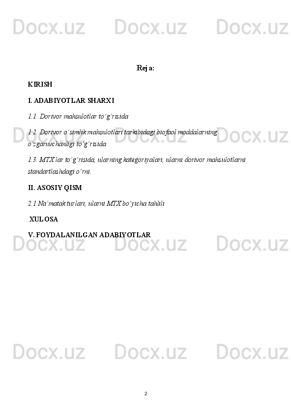 Reja:
KIRISH
I. ADABIYOTLAR SHARXI
1.1. Dorivor mahsulotlar to’g’risida
1.2. Dorivor o’simlik mahsulotlari tarkibidagi biofaol moddalarning 
o’zgaruvchanligi to’g’risida
1.3. MTX lar to’g’risida, ularning kategoriyalari, ularni dorivor mahsulotlarni 
standartlashdagi o’rni.
II. ASOSIY QISM
2.1 Na’matak turlari, ularni MTX bo’yicha tahlili
 XULOSA
V. FOYDALANILGAN ADABIYOTLAR
2 