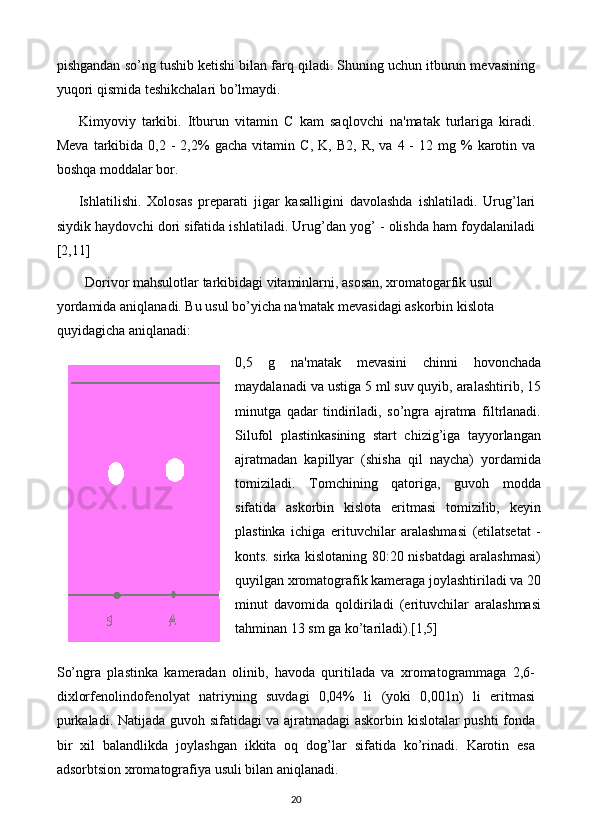 pishgandan so’ng tushib kеtishi bilan farq qiladi. Shuning uchun itburun mеvasining
yuqori qismida tеshikchalari bo’lmaydi. 
Kimyoviy   tarkibi.   Itburun   vitamin   C   kam   saqlovchi   na'matak   turlariga   kiradi.
Mеva   tarkibida  0,2  -   2,2%  gacha   vitamin   C ,  K,   B 2,  R,  va  4  -   12  mg  %  karotin  va
boshqa moddalar bor. 
Ishlatilishi.   Xolosas   prеparati   jigar   kasalligini   davolashda   ishlatiladi.   Urug’lari
siydik haydovchi dori sifatida ishlatiladi. Urug’dan yog’ - olishda ham foydalaniladi
[2,11]
Dorivor mahsulotlar tarkibidagi vitaminlarni, asosan, xromatogarfik usul 
yordamida aniqlanadi. Bu usul bo’yicha na'matak mеvasidagi askorbin kislota 
quyidagicha aniqlanadi: 
0,5   g   na'matak   mеvasini   chinni   hovonchada
maydalanadi va ustiga 5 ml suv quyib, aralashtirib, 15
minutga   qadar   tindiriladi,   so’ngra   ajratma   filtrlanadi.
Silufol   plastinkasining   start   chizig’iga   tayyorlangan
ajratmadan   kapillyar   (shisha   qil   naycha)   yordamida
tomiziladi.   Tomchining   qatoriga,   guvoh   modda
sifatida   askorbin   kislota   eritmasi   tomizilib,   kеyin
plastinka   ichiga   erituvchilar   aralashmasi   (etilatsеtat   -
konts. sirka kislotaning 80:20 nisbatdagi aralashmasi)
quyilgan xromatografik kamеraga joylashtiriladi va 20
minut   davomida   qoldiriladi   (erituvchilar   aralashmasi
tahminan 13 sm ga ko’tariladi).[1,5]
So’ngra   plastinka   kamеradan   olinib,   havoda   quritilada   va   xromatogrammaga   2,6-
dixlorfеnolindofеnolyat   natriyning   suvdagi   0,04%   li   (yoki   0,001n)   li   eritmasi
purkaladi. Natijada guvoh sifatidagi va ajratmadagi askorbin kislotalar pushti  fonda
bir   xil   balandlikda   joylashgan   ikkita   oq   dog’lar   sifatida   ko’rinadi.   Karotin   esa
adsorbtsion xromatografiya usuli bilan aniqlanadi.
20 