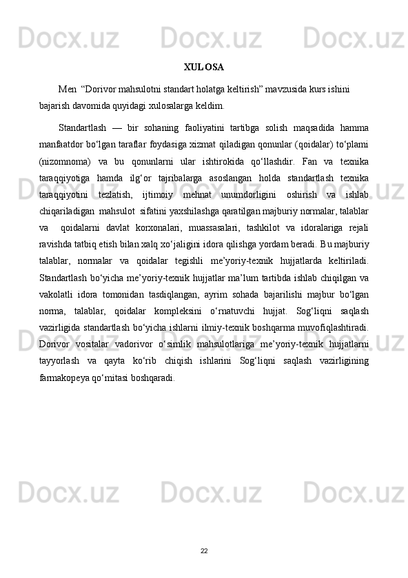 XULOSA
Men   “Dorivor mahsulotni standart holatga keltirish” mavzusida kurs ishini 
bajarish davomida quyidagi xulosalarga keldim.
Standartlash   —   bir   sohaning   faoliyatini   tartibga   solish   maqsadida   hamma
manfaatdor bo‘lgan taraflar foydasiga xizmat qiladigan qonunlar (qoidalar) to‘plami
(nizomnoma)   va   bu   qonunlarni   ular   ishtirokida   qo‘llashdir.   Fan   va   texnika
taraqqiyotiga   hamda   ilg‘or   tajribalarga   asoslangan   holda   standartlash   texnika
taraqqiyotini   tezlatish,   ijtimoiy   mehnat   unumdorligini   oshirish   va   ishlab
chiqariladigan  mahsulot  sifatini yaxshilashga qaratilgan majburiy normalar, talablar
va     qoidalarni   davlat   korxonalari,   muassasalari,   tashkilot   va   idoralariga   rejali
ravishda tatbiq etish bilan xalq xo‘jaligini idora qilishga yordam beradi.  Bu majburiy
talablar,   normalar   va   qoidalar   tegishli   me’yoriy-texnik   hujjatlarda   keltiriladi.
Standartlash bo‘yicha me’yoriy-texnik hujjatlar ma’lum tartibda ishlab chiqilgan va
vakolatli   idora   tomonidan   tasdiqlangan,   ayrim   sohada   bajarilishi   majbur   bo‘lgan
norma,   talablar,   qoidalar   kompleksini   o‘rnatuvchi   hujjat.   Sog‘liqni   saqlash
vazirligida standartlash bo‘yicha ishlarni ilmiy-texnik boshqarma muvofiqlashtiradi.
Dorivor   vositalar   vadorivor   o‘simlik   mahsulotlariga   me’yoriy-texnik   hujjatlarni
tayyorlash   va   qayta   ko‘rib   chiqish   ishlarini   Sog‘liqni   saqlash   vazirligining
farmakopeya qo‘mitasi boshqaradi. 
22 