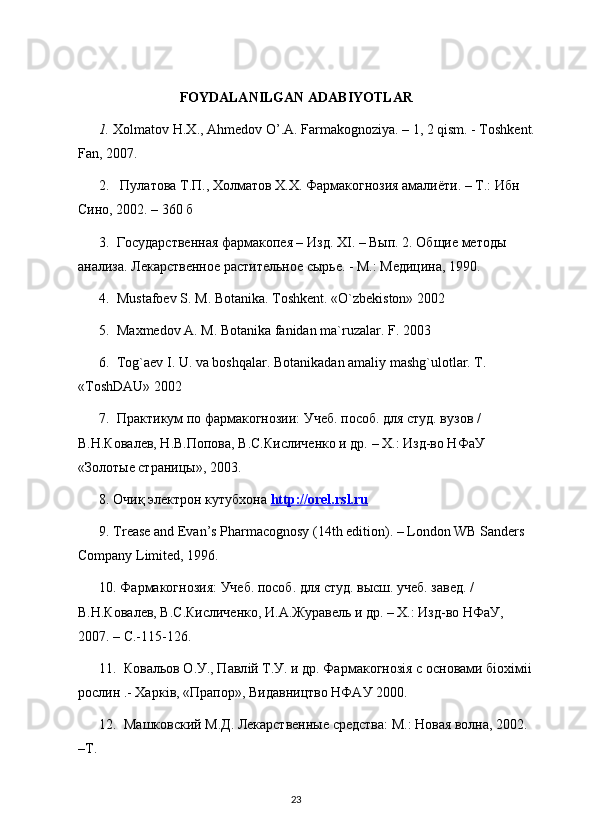 FOYDALANILGAN ADABIYOTLAR
1.  Хolmatov H.X., Ahmedov O’.A. Farmakognoziya. – 1, 2 qism. - Toshkent.
Fan, 2007. 
2.    Пyлатова Т.П., Холматов Х.Х. Фармакогнозия амалиёти. – Т.: Ибн 
Сино, 2002. – 360 б
3.  Государственная фармакопея – Изд. Х I . – Вып. 2. Общие методы 
анализа. Лекарственное растительное сырье. - М.: Медицина, 1990.
4.   Mustafoev   S .  M .  Botanika .  Toshkent .  «O`zbekiston» 2002
5.  Maxmedov A. M. Botanika fanidan ma`ruzalar. F. 2003
6.  Tog`aev I. U. va boshqalar. Botanikadan amaliy mashg`ulotlar. T. 
«ToshDAU» 2002
7.  Практикум по фармакогнозии: Учеб. пособ. для студ. вузов / 
В.Н.Ковалев, Н.В.Попова, В.С.Кисличенко и др. – Х.: Изд-во НФаУ 
«Золотые страницы», 2003. 
8.  Очиқ электрон кутубхона  http    ://    orel    .   rsl    .   ru   
9. Trease and Evan’s Pharmacognosy (14th edition). – London WB Sanders 
Company Limited, 1996. 
10. Фармакогнозия: Учеб. пособ. для студ. высш. учеб. завед. / 
В.Н.Ковалев, В.С.Кисличенко, И.А.Журавель и др. – Х.: Изд-во НФаУ, 
2007. –  C .-115-126. 
11.  Ковальов О.У., Павл i й Т.У. и др. Фармакогноз i я с основами б i ох i м ii  
рослин .- Харк i в, «Прапор», Видавництво НФАУ 2000. 
12.  Машковский М.Д. Лекарственные средства: М.: Новая волна, 2002. 
–Т.
23 