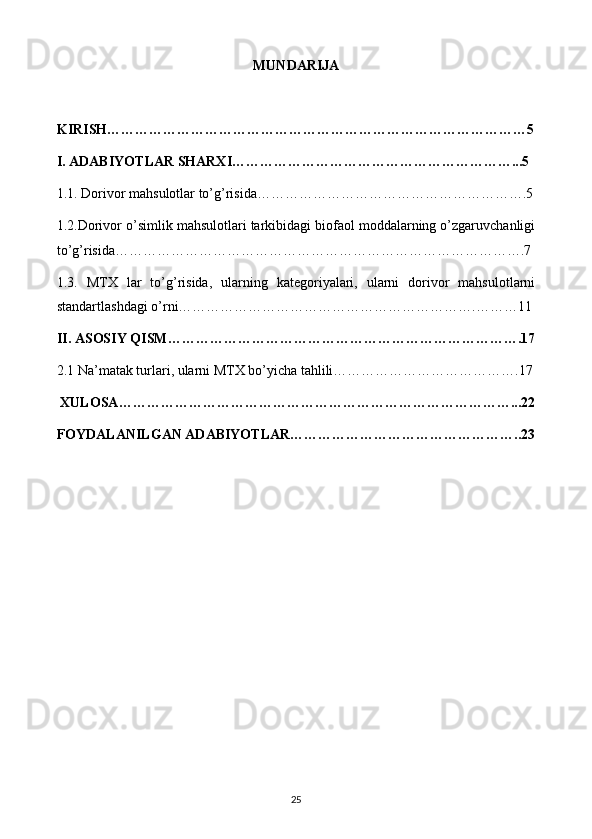 MUNDARIJA
KIRISH………………………………………………………………………………5
I. ADABIYOTLAR SHARXI……………………………………………………...5
1.1. Dorivor mahsulotlar to’g’risida………………………………………………….5
1.2.Dorivor o’simlik mahsulotlari tarkibidagi biofaol moddalarning o’zgaruvchanligi
to’g’risida…………………………………………………………………………….7
1.3.   MTX   lar   to’g’risida,   ularning   kategoriyalari,   ularni   dorivor   mahsulotlarni
standartlashdagi o’rni……………………………………………………….………11
II. ASOSIY QISM………………………………………………………………….17
2.1 Na’matak turlari, ularni MTX bo’yicha tahlili………………………………….17
 XULOSA…………………………………………………………………………...22
FOYDALANILGAN ADABIYOTLAR…………………………………………..23
25 