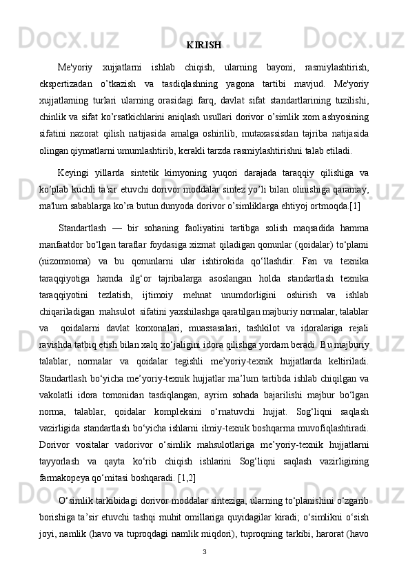 KIRISH
Mе'yoriy   xujjatlarni   ishlab   chiqish,   ularning   bayoni,   rasmiylashtirish,
ekspеrtizadan   o’tkazish   va   tasdiqlashning   yagona   tartibi   mavjud.   Mе'yoriy
xujjatlarning   turlari   ularning   orasidagi   farq,   davlat   sifat   standartlarining   tuzilishi,
chinlik va sifat ko’rsatkichlarini aniqlash usullari dorivor o’simlik xom ashyosining
sifatini   nazorat   qilish   natijasida   amalga   oshirilib,   mutaxassisdan   tajriba   natijasida
olingan qiymatlarni umumlashtirib, kеrakli tarzda rasmiylashtirishni talab etiladi. 
Kеyingi   yillarda   sintеtik   kimyoning   yuqori   darajada   taraqqiy   qilishiga   va
ko’plab kuchli ta'sir etuvchi dorivor moddalar sintеz yo’li bilan olinishiga qaramay,
ma'lum sabablarga ko’ra butun dunyoda dorivor o’simliklarga ehtiyoj ortmoqda.[1]
Standartlash   —   bir   sohaning   faoliyatini   tartibga   solish   maqsadida   hamma
manfaatdor bo‘lgan taraflar foydasiga xizmat qiladigan qonunlar (qoidalar) to‘plami
(nizomnoma)   va   bu   qonunlarni   ular   ishtirokida   qo‘llashdir.   Fan   va   texnika
taraqqiyotiga   hamda   ilg‘or   tajribalarga   asoslangan   holda   standartlash   texnika
taraqqiyotini   tezlatish,   ijtimoiy   mehnat   unumdorligini   oshirish   va   ishlab
chiqariladigan  mahsulot  sifatini yaxshilashga qaratilgan majburiy normalar, talablar
va     qoidalarni   davlat   korxonalari,   muassasalari,   tashkilot   va   idoralariga   rejali
ravishda tatbiq etish bilan xalq xo‘jaligini idora qilishga yordam beradi.  Bu majburiy
talablar,   normalar   va   qoidalar   tegishli   me’yoriy-texnik   hujjatlarda   keltiriladi.
Standartlash bo‘yicha me’yoriy-texnik hujjatlar ma’lum tartibda ishlab chiqilgan va
vakolatli   idora   tomonidan   tasdiqlangan,   ayrim   sohada   bajarilishi   majbur   bo‘lgan
norma,   talablar,   qoidalar   kompleksini   o‘rnatuvchi   hujjat.   Sog‘liqni   saqlash
vazirligida standartlash bo‘yicha ishlarni ilmiy-texnik boshqarma muvofiqlashtiradi.
Dorivor   vositalar   vadorivor   o‘simlik   mahsulotlariga   me’yoriy-texnik   hujjatlarni
tayyorlash   va   qayta   ko‘rib   chiqish   ishlarini   Sog‘liqni   saqlash   vazirligining
farmakopeya qo‘mitasi boshqaradi. [1,2]
O‘simlik tarkibidagi dorivor moddalar sinteziga, ularning to‘planishini o‘zgarib
borishiga ta’sir etuvchi tashqi muhit omillariga quyidagilar kiradi; o‘simlikni o‘sish
joyi, namlik (havo va tuproqdagi namlik miqdori), tuproqning tarkibi, harorat (havo
3 