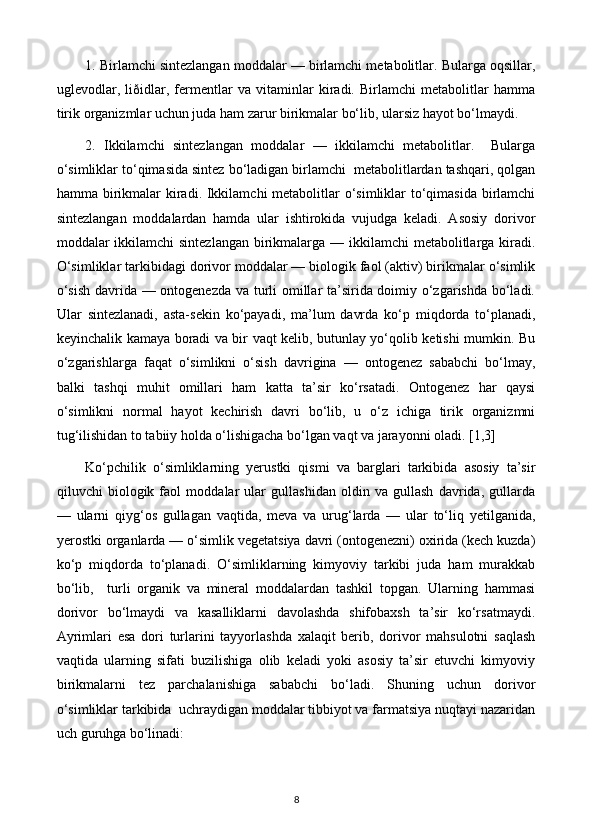 1. Birlamchi sintezlangan moddalar — birlamchi metabolitlar. Bularga oqsillar,
uglevodlar,   liðidlar,   fermentlar   va   vitaminlar   kiradi.   Birlamchi   metabolitlar   hamma
tirik organizmlar uchun juda ham zarur birikmalar bo‘lib, ularsiz hayot bo‘lmaydi. 
2.   Ikkilamchi   sintezlangan   moddalar   —   ikkilamchi   metabolitlar.     Bularga
o‘simliklar to‘qimasida sintez bo‘ladigan birlamchi  metabolitlardan tashqari, qolgan
hamma birikmalar kiradi. Ikkilamchi metabolitlar o‘simliklar to‘qimasida birlamchi
sintezlangan   moddalardan   hamda   ular   ishtirokida   vujudga   keladi.   Asosiy   dorivor
moddalar ikkilamchi sintezlangan  birikmalarga — ikkilamchi  metabolitlarga kiradi.
O‘simliklar tarkibidagi dorivor moddalar — biologik faol (aktiv) birikmalar o‘simlik
o‘sish davrida — ontogenezda va turli omillar ta’sirida doimiy o‘zgarishda bo‘ladi.
Ular   sintezlanadi,   asta-sekin   ko‘payadi,   ma’lum   davrda   ko‘p   miqdorda   to‘planadi,
keyinchalik kamaya boradi va bir vaqt kelib, butunlay yo‘qolib ketishi mumkin. Bu
o‘zgarishlarga   faqat   o‘simlikni   o‘sish   davrigina   —   ontogenez   sababchi   bo‘lmay,
balki   tashqi   muhit   omillari   ham   katta   ta’sir   ko‘rsatadi.   Ontogenez   har   qaysi
o‘simlikni   normal   hayot   kechirish   davri   bo‘lib,   u   o‘z   ichiga   tirik   organizmni
tug‘ilishidan to tabiiy holda o‘lishigacha bo‘lgan vaqt va jarayonni oladi. [1,3]
Ko‘pchilik   o‘simliklarning   yerustki   qismi   va   barglari   tarkibida   asosiy   ta’sir
qiluvchi   biologik   faol   moddalar   ular   gullashidan   oldin   va   gullash   davrida,   gullarda
—   ularni   qiyg‘os   gullagan   vaqtida,   meva   va   urug‘larda   —   ular   to‘liq   yetilganida,
yerostki organlarda — o‘simlik vegetatsiya davri (ontogenezni) oxirida (kech kuzda)
ko‘p   miqdorda   to‘planadi.   O‘simliklarning   kimyoviy   tarkibi   juda   ham   murakkab
bo‘lib,     turli   organik   va   mineral   moddalardan   tashkil   topgan.   Ularning   hammasi
dorivor   bo‘lmaydi   va   kasalliklarni   davolashda   shifobaxsh   ta’sir   ko‘rsatmaydi.
Ayrimlari   esa   dori   turlarini   tayyorlashda   xalaqit   berib,   dorivor   mahsulotni   saqlash
vaqtida   ularning   sifati   buzilishiga   olib   keladi   yoki   asosiy   ta’sir   etuvchi   kimyoviy
birikmalarni   tez   parchalanishiga   sababchi   bo‘ladi.   Shuning   uchun   dorivor
o‘simliklar tarkibida  uchraydigan moddalar tibbiyot va farmatsiya nuqtayi nazaridan
uch guruhga bo‘linadi: 
8 