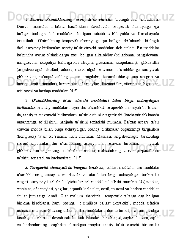 1.   Dorivor   o‘simliklarning     asosiy   ta’sir   etuvchi     biologik   faol     moddalari.
Dorivor   mahsulot   tarkibida   kasalliklarni   davolovchi   terapevtik   ahamiyatga   ega
bo‘lgan   biologik   faol   moddalar     bo‘lgani   sababli   u   tibbiyotda   va   farmatsiyada
ishlatiladi.     O‘simlikning   terapevtik   ahamiyatga   ega   bo‘lgan   shifobaxsh     biologik
faol   kimyoviy birikmalari   asosiy  ta’sir   etuvchi  moddalari  deb  ataladi.  Bu  moddalar
ko‘pincha   ayrim   o‘simliklarga   xos     bo‘lgan   alkaloidlar   (belladonna,   bangidevona,
mingdevona,   skopoliya   turlariga   xos   atropin,   giossiamin,   skopolamin),     glikozidlar
(angishvonagul,   strofant,   adonis,   marvaridgul,   erizimum   o‘simliklariga   xos   yurak
glikozidlari,   ra’noguldoshlarga     xos   amigdalin,   karamdoshlarga   xos   sinigrin   va
boshqa  izotiotsianatlar), kumarinlar, efir moyfari, ftavonoidlar, vitaminlar, lignanlar,
oshlovchi va boshqa moddalar. [4,5]
2.   O‘simliklarning   ta’sir   etuvchi   moddalari   bilan   birga   uchraydigan
birikmalar . Bunday moddalarni ayni shu o‘simlikda terapevtik ahamiyati bo‘lmasa-
da, asosiy ta’sir etuvchi birikmalarni ta’sir kuchini o‘zgartirishi (kuchaytirish) hamda
organizmga   so‘rilishini,   natijada   ta’sirini   tezlatishi   mumkin.   Ba’zan   asosiy   ta’sir
etuvchi   modda   bilan   birga   uchraydigan   boshqa   birikmalar   organizmga   birgalikda
(kompleks)   ta’sir   ko‘rsatishi   ham   mumkin.   Masalan,   angishvonagul   tarkibidagi
steroid   saponinlar   shu   o‘simlikning   asosiy   ta’sir   etuvchi   birikmasi   —   yurak
glikozidlarini   organizmga   so‘rilishini   tezlatib,   mahsulotning   dorivor   preparatlarini
ta’sirini tezlatadi va kuchaytiradi. [1,3]
3. Terapevtik  ahamiyati bo‘lmagan , keraksiz,   ballast  moddalar. Bu moddalar
o‘simliklarning   asosiy   ta’sir   etuvchi   va   ular   bilan   birga   uchraydigan   birikmalar
singari   kimyoviy   tuzilishi   bo‘yicha   har   xil   moddalar   bo‘lishi   mumkin.   Uglevodlar,
smolalar, efir moylari, yog‘lar, organik kislotalar, oqsil, mineral va boshqa moddalar
shular   jumlasiga   kiradi.   Ular   ma’lum   sharoitda     terapevtik   ta’sirga   ega   bo‘lgan
birikma   hisoblansa   ham,   boshqa     o‘simlikda   ballast   (keraksiz);   modda   sifatida
uchrashi mumkin. Shuning uchun ballast moddalarni doimo bir xil, ma’lum guruhga
kiradigan birikmalar deyish xato bo‘ladi. Masalan, kanakunjut, zaytun, bodom, zig‘ir
va   boshqalarning   urug‘idan   olinadigan   moylar   asosiy   ta’sir   etuvchi   birikmalar
9 