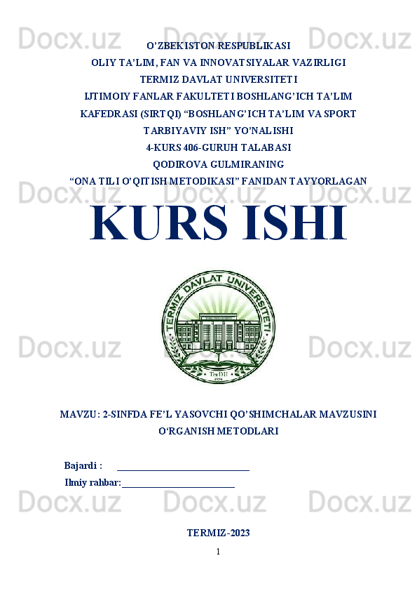 O’ZBEKISTON RESPUBLIKASI
OLIY TA’LIM ,  FAN VA INNOVATSIYALAR VAZIRLIGI
T ERMIZ DAVLAT UNIVERSITETI
IJTIMOIY FANLAR FAKULTETI BOSHLANG’ICH TA’LIM
KAFEDRASI (SIRTQI) “BOSHLANG’ICH TA’LIM VA SPORT
TARBIYAVIY ISH” YO’NALISHI
4-KURS 406-GURUH TALABASI
QODIROVA GULMIRANING
“ONA TILI O’QITISH METODIKASI” FANIDAN TAYYORLAGAN
KURS ISHI 
MAVZU:   2-SINFDA FE’L YASOVCHI QO’SHIMCHALAR MAVZUSINI
O‘RGANISH METODLARI
  Bajardi :      ___________________________
  Ilmiy rahbar:_______________________                                                       
TERMIZ-2023
1 