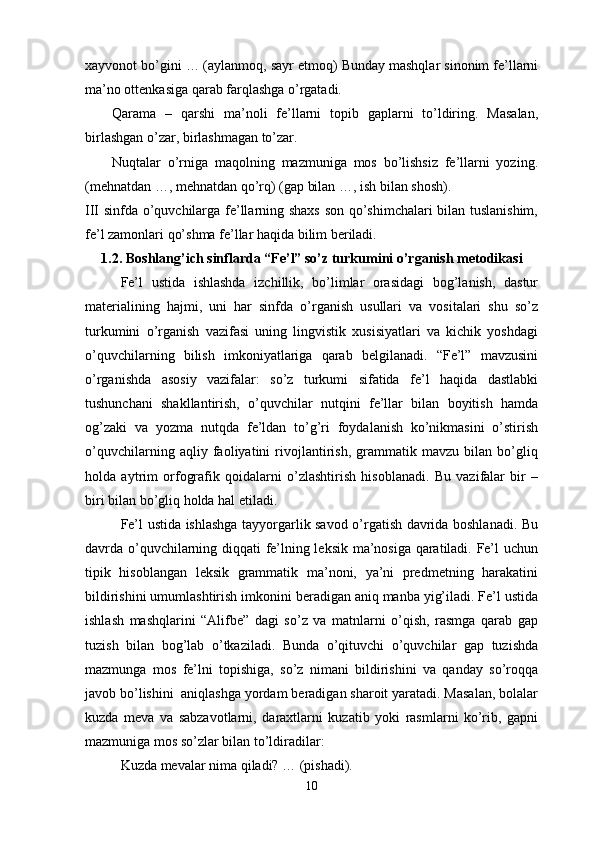 xayvonot bo’gini … (aylanmoq, sayr etmoq) Bunday mashqlar sinonim fe’llarni
ma’no ottenkasiga qarab farqlashga o’rgatadi.
Qarama   –   qarshi   ma’noli   fe’llarni   topib   gaplarni   to’ldiring.   Masalan,
birlashgan o’zar, birlashmagan to’zar.
Nuqtalar   o’rniga   maqolning   mazmuniga   mos   bo’lishsiz   fe’llarni   yozing.
(mehnatdan …, mehnatdan qo’rq) (gap bilan …, ish bilan shosh).
III sinfda o’quvchilarga fe’llarning shaxs son qo’shimchalari  bilan tuslanishim,
fe’l zamonlari qo’shma fe’llar haqida bilim beriladi.
1.2. Boshlang’ich sinflarda “Fe’l” so’z turkumini  o’rganish  metodikasi
Fe’l   ustida   ishlashda   izchillik,   bo’limlar   orasidagi   bog’lanish,   dastur
materialining   hajmi,   uni   har   sinfda   o’rganish   usullari   va   vositalari   shu   so’z
turkumini   o’rganish   vazifasi   uning   lingvistik   xusisiyatlari   va   kichik   yoshdagi
o’quvchilarning   bilish   imkoniyatlariga   qarab   belgilanadi.   “Fe’l”   mavzusini
o’rganishda   asosiy   vazifalar:   so’z   turkumi   sifatida   fe’l   haqida   dastlabki
tushunchani   shakllantirish,   o’quvchilar   nutqini   fe’llar   bilan   boyitish   hamda
og’zaki   va   yozma   nutqda   fe’ldan   to’g’ri   foydalanish   ko’nikmasini   o’stirish
o’quvchilarning   aqliy   faoliyatini   rivojlantirish,   grammatik   mavzu   bilan   bo’gliq
holda   aytrim   orfografik   qoidalarni   o’zlashtirish   hisoblanadi.   Bu   vazifalar   bir   –
biri bilan bo’gliq holda hal etiladi.
Fe’l ustida ishlashga tayyorgarlik savod o’rgatish davrida boshlanadi. Bu
davrda o’quvchilarning diqqati fe’lning leksik ma’nosiga qaratiladi. Fe’l uchun
tipik   hisoblangan   leksik   grammatik   ma’noni,   ya’ni   predmetning   harakatini
bildirishini umumlashtirish imkonini beradigan aniq manba yig’iladi. Fe’l ustida
ishlash   mashqlarini   “Alifbe”   dagi   so’z   va   matnlarni   o’qish,   rasmga   qarab   gap
tuzish   bilan   bog’lab   o’tkaziladi.   Bunda   o’qituvchi   o’quvchilar   gap   tuzishda
mazmunga   mos   fe’lni   topishiga,   so’z   nimani   bildirishini   va   qanday   so’roqqa
javob bo’lishini  aniqlashga yordam beradigan sharoit yaratadi. Masalan, bolalar
kuzda   meva   va   sabzavotlarni,   daraxtlarni   kuzatib   yoki   rasmlarni   ko’rib,   gapni
mazmuniga mos so’zlar bilan to’ldiradilar: 
Kuzda mevalar nima qiladi? … (pishadi).
10 