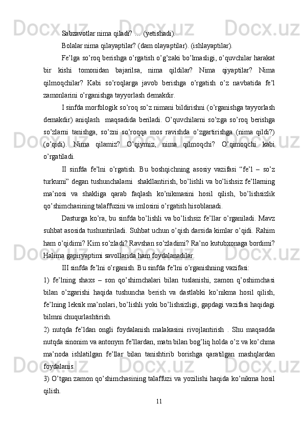 Sabzavotlar nima qiladi? … (yetishadi).
Bolalar nima qilayaptilar? (dam olayaptilar). (ishlayaptilar).
Fe’lga so’roq berishga o’rgatish o’g’zaki bo’lmasligi, o’quvchilar harakat
bir   kishi   tomonidan   bajarilsa,   nima   qildilar?   Nima   qiyaptilar?   Nima
qilmoqchilar?   Kabi   so’roqlarga   javob   berishga   o’rgatish   o’z   navbatida   fe’l
zamonlarini o’rganishga tayyorlash demakdir. 
I sinfda morfologik so’roq so’z nimani bildirishni (o’rganishga tayyorlash
demakdir)   aniqlash     maqsadida   beriladi.   O’quvchilarni   so’zga   so’roq   berishga
so’zlarni   tanishga,   so’zni   so’roqqa   mos   ravishda   o’zgartirishga   (nima   qildi?)
(o’qidi).   Nima   qilamiz?   O’qiymiz,   nima   qilmoqchi?   O’qimoqchi   kabi
o’rgatiladi.
II   sinfda   fe’lni   o’rgatish.   Bu   boshqichning   asosiy   vazifasi   “fe’l   –   so’z
turkumi” degan tushunchalarni   shakllantirish, bo’lishli va bo’lishsiz fe’llarning
ma’nosi   va   shakliga   qarab   faqlash   ko’nikmasini   hosil   qilish,   bo’lishsizlik
qo’shimchasining talaffuzini va imlosini o’rgatish hisoblanadi.
Dasturga ko’ra, bu sinfda bo’lishli va bo’lishsiz fe’llar o’rganiladi. Mavz
suhbat asosida tushuntiriladi. Suhbat uchun o’qish darsida kimlar o’qidi. Rahim
ham o’qidimi? Kim so’zladi? Ravshan so’zladimi? Ra’no kutubxonaga bordimi?
Halima gapiryaptimi savollarida ham foydalanadilar.
III sinfda fe’lni o’rganish. Bu sinfda fe’lni o’rganishning vazifasi: 
1)   fe’lning   shaxs   –   son   qo’shimchalari   bilan   tuslanishi,   zamon   q’oshimchasi
bilan   o’zgarishi   haqida   tushuncha   berish   va   dastlabki   ko’nikma   hosil   qilish,
fe’lning leksik ma’nolari, bo’lishli yoki bo’lishsizligi, gapdagi vazifasi haqidagi
bilmni chuqurlashtirish. 
2)   nutqda   fe’ldan   ongli   foydalanish   malakasini   rivojlantirish   .   Shu   maqsadda
nutqda sinonim va antonym fe’llardan, matn bilan bog’liq holda o’z va ko’chma
ma’noda   ishlatilgan   fe’llar   bilan   tanishtirib   borishga   qaratilgan   mashqlardan
foydalanis.
3) O’tgan zamon qo’shimchasining talaffuzi va yozilishi haqida ko’nikma hosil
qilish.
11 