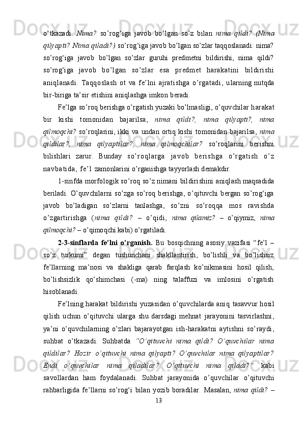 o’tkazadi.   Nima?   so’rog‘iga   javob   bo’lgan   so’z   bilan   nima   qildi?   (Nima
qilyapti? Nima qiladi?)  s o’rog‘iga javob bo’lgan so’zlar taqqoslanadi: nima?
so’rog‘iga   javob   bo’lgan   so’zlar   guruhi   predmetni   bildirishi,   nima   qildi?
so’rog‘iga   j a vo b   bo’ l g an   so ’ z l ar   e sa   pr ed m e t   h ar a ka t i ni   b i l di r i s hi
ani ql anadi .   Taqqosl ash   ot   va   f e’ l ni   ajr at i shga   o’ r gat adi ,   u larning  nutqda
bir-biriga ta’sir etishini aniqlashga imkon  beradi.
Fe’lga so’roq berishga o’rgatish yuzaki bo’lmasligi, o’quvchilar h arakat
bir   kishi   tomonidan   bajarilsa,   nima   qildi?,   nima   q ilyapti?,   nima
qilmoqchi?   so’roqlarini,   ikki   va   undan   ortiq   kishi   tomonidan   bajarilsa,   nima
qildilar?,   nima   qilyaptilar?,   nima   qilmoqchilar?   s o’roqlarini   berishni
bilishlari   zarur.   Bunday   s o ’ r o q l a r g a   j a v o b   b e r i s h g a   o ’ r g a t i s h   o ’ z
n a v b a t i d a ,   f e ’ l   zamonlarini o’rganishga tayyorlash demakdir.
1-sinfda morfologik so’roq so’z nimani bildirishini  aniqlash maqsadida
beriladi.   O’quvchilarni   so’zga   so’roq   berishga,   o’qituvchi   bergan   so’rog‘iga
javob   bo’ladigan   so’zlarni   tanlashga,   s o’zni   so’roqqa   mos   ravishda
o’zgartirishga   ( nima   qildi?   –   o’qidi,   nima   qilamiz?   –   o’qiymiz,   nima
qilmoqchi?  – o’qimoqchi kabi)  o’rgatiladi.
2-3-sinflarda   fe’lni   o’rganish.   Bu   bosqichning   asosiy   vazifasi   “fe’l   –
so’z   turkumi”   degan   tushunchani   shakllantirish,   bo’lishli   va   bo’lishsiz
fe’llarning   ma’nosi   va   shakliga   qarab   farqlash   ko’nikmasini   hosil   qilish,
bo’lishsizlik   qo’shimchasi   (-ma)   ning   talaffuzi   va   imlosini   o’rgatish
hisoblanadi.
Fe’lning  harakat   bildirishi   yuzasidan   o’quvchilarda  aniq   tasavvur  hosil
qilish   uchun   o’qituvchi   ularga   shu   darsdagi   mehnat   jarayonini   tasvirlashni,
ya’ni   o’quvchilarning   o’zlari   bajarayotgan   ish-harakatni   aytishni   so’raydi,
suhbat   o’tkazadi.   Suhbatda   “O’qituvchi   nima   qildi?   O’quvchilar   nima
qildilar?   Hozir   o’q ituvchi   nima   qilyapti?   O’quvchilar   nima   qilyaptilar?
Endi   o’q uvchilar   nima   qiladilar?   O’qituvchi   nima   qiladi?”   kabi
savollardan   ham   foydalanadi.   Suhbat   jarayonida   o’quvchilar   o’qituvchi
rahbarligida   fe’llarni   so’rog‘i   bilan   yozib   boradilar.   Masalan,   nima   qildi?   –
13