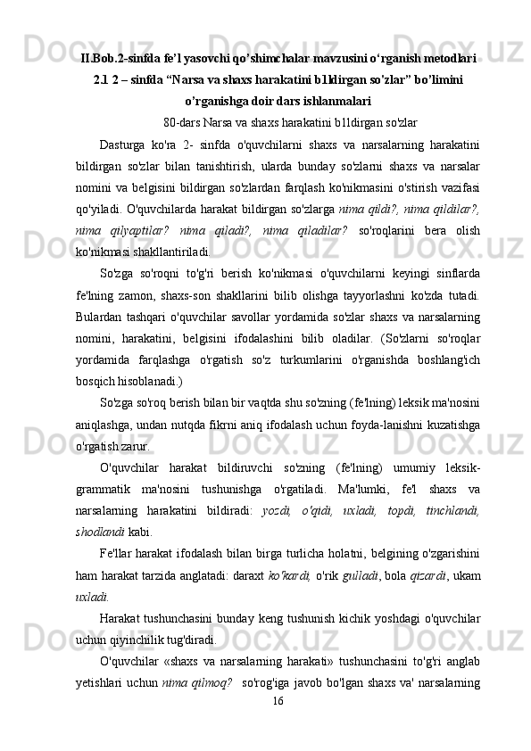 II.Bob.2-sinfda fe’l yasovchi qo’shimchalar mavzusini o‘rganish metodlari
2.1  2 – sinfda “Narsa va shaxs harakatini b1ldirgan so'zlar” bo’limini
o’rganishga doir dars ishlanmalari
80-dars Narsa va shaxs harakatini b1ldirgan so'zlar
Dasturga   ko'ra   2-   sinfda   o'quvchilarni   shaxs   va   narsalarning   harakatini
bildirgan   so'zlar   bilan   tanishtirish,   ularda   bunday   so'zlarni   shaxs   va   narsalar
nomini   va   belgisini   bildirgan   so'zlardan   farqlash   ko'nikmasini   o'stirish   vazifasi
qo'yiladi. O'quvchilarda harakat bildirgan so'zlarga   nima qildi?, nima qildilar?,
nima   qilyaptilar?   nima   qiladi?,   nima   qiladilar?   so'roqlarini   bera   olish
ko'nikmasi shakllantiriladi.
So'zga   so'roqni   to'g'ri   berish   ko'nikmasi   o'quvchilarni   keyingi   sinflarda
fe'lning   zamon,   shaxs-son   shakllarini   bilib   olishga   tayyorlashni   ko'zda   tutadi.
Bulardan   tashqari   o'quvchilar   savollar   yordamida   so'zlar   shaxs   va   narsalarning
nomini,   harakatini,   belgisini   ifodalashini   bilib   oladilar.   (So'zlarni   so'roqlar
yordamida   farqlashga   o'rgatish   so'z   turkumlarini   o'rganishda   boshlang'ich
bosqich hisoblanadi.)
So'zga so'roq berish bilan bir vaqtda shu so'zning (fe'lning) leksik ma'nosini
aniqlashga, undan nutqda fikrni aniq ifodalash uchun foyda-lanishni kuzatishga
o'rgatish zarur.
O'quvchilar   harakat   bildiruvchi   so'zning   (fe'lning)   umumiy   leksik-
grammatik   ma'nosini   tushunishga   o'rgatiladi.   Ma'lumki,   fe'l   shaxs   va
narsalarning   harakatini   bildiradi:   yozdi,   o'qidi,   uxladi,   topdi,   tinchlandi,
shodlandi  kabi.
Fe'llar  harakat  ifodalash  bilan birga  turlicha holatni, belgining o'zgarishini
ham harakat tarzida anglatadi: daraxt   ko'kardi,   o'rik   gulladi , bola   qizardi , ukam
uxladi.
Harakat   tushunchasini   bunday  keng  tushunish  kichik  yoshdagi   o'quvchilar
uchun qiyinchilik tug'diradi.
O'quvchilar   «shaxs   va   narsalarning   harakati»   tushunchasini   to'g'ri   anglab
yetishlari   uchun   nima   qilmoq?     so'rog'iga   javob   bo'lgan   shaxs   va'   narsalarning
16 