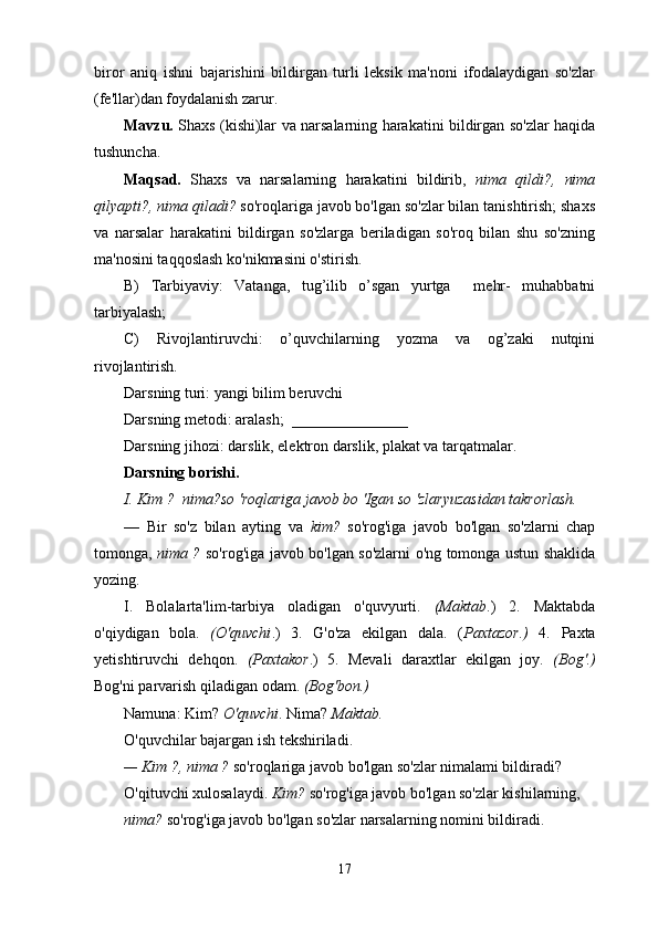 biror   aniq   ishni   bajarishini   bildirgan   turli   leksik   ma'noni   ifodalaydigan   so'zlar
(fe'llar)dan foydalanish zarur.
Mavzu.   Shaxs (kishi)lar va narsalarning harakatini bildirgan so'zlar haqida
tushuncha.
Maqsad.   Shaxs   va   narsalarning   harakatini   bildirib,   nima   qildi?,   nima
qilyapti?,   nima qiladi?  so'roqlariga javob bo'lgan so'zlar bilan tanishtirish; shaxs
va   narsalar   harakatini   bildirgan   so'zlarga   beriladigan   so'roq   bilan   shu   so'zning
ma'nosini taqqoslash ko'nikmasini o'stirish.
B)   Tarbiyaviy:   Vatanga,   tug’ilib   o’sgan   yurtga     mehr-   muhabbatni
tarbiyalash;
C)   Rivojlantiruvchi:   o’quvchilarning   yozma   va   og’zaki   nutqini
rivojlantirish.
Darsning turi: yangi bilim beruvchi
Darsning metodi: aralash;  _______________
Darsning jihozi: darslik, elektron darslik, plakat va tarqatmalar.
Darsning borishi.
I. Kim ?  nima?so 'roqlariga javob bo 'Igan so 'zlaryuzasidan takrorlash.
—   Bir   so'z   bilan   ayting   va   kim?   so'rog'iga   javob   bo'lgan   so'zlarni   chap
tomonga,   nima ?   so'rog'iga javob bo'lgan so'zlarni o'ng tomonga ustun shaklida
yozing.
I.   Bolalarta'lim-tarbiya   oladigan   o'quvyurti.   (Maktab .)   2.   Maktabda
o'qiydigan   bola.   (O'quvchi .)   3.   G'o'za   ekilgan   dala.   ( Paxtazor.)   4.   Paxta
yetishtiruvchi   dehqon.   (Paxtakor .)   5.   Mevali   daraxtlar   ekilgan   joy.   (Bog'.)
Bog'ni parvarish qiladigan odam.  (Bog'bon.)
Namuna: Kim?  O'quvchi . Nima?  Maktab.
O'quvchilar bajargan ish tekshiriladi.
— Kim ?, nima ?  so'roqlariga javob bo'lgan so'zlar nimalami bildiradi?
O'qituvchi xulosalaydi.  Kim?  so'rog'iga javob bo'lgan so'zlar kishilarning, 
nima?  so'rog'iga javob bo'lgan so'zlar narsalarning nomini bildiradi.
17 