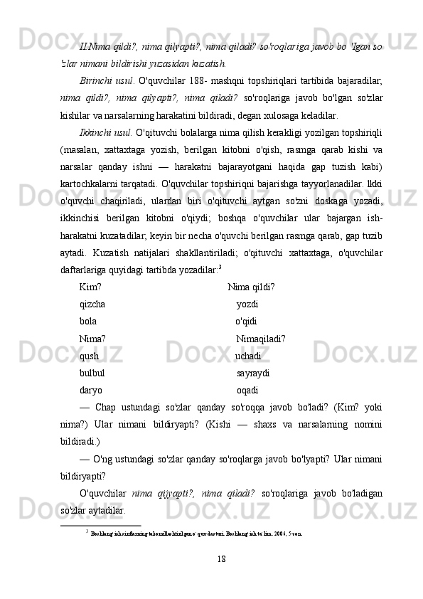 II.Nima qildi?, nima qilyapti?, nima qiladi? so'roqlariga javob bo 'Igan so
'zlar nimani bildirishi yuzasidan kuzatish.
Birinchi   usul .   O'quvchilar   188-   mashqni   topshiriqlari   tartibida   bajaradilar;
nima   qildi?,   nima   qilyapti?,   nima   qiladi?   so'roqlariga   javob   bo'lgan   so'zlar
kishilar va narsalarning harakatini bildiradi, degan xulosaga keladilar.
Ikkinchi usul.  O'qituvchi bolalarga nima qilish kerakligi yozilgan topshiriqli
(masalan,   xattaxtaga   yozish,   berilgan   kitobni   o'qish,   rasmga   qarab   kishi   va
narsalar   qanday   ishni   —   harakatni   bajarayotgani   haqida   gap   tuzish   kabi)
kartochkalarni tarqatadi. O'quvchilar topshiriqni bajarishga tayyorlanadilar. lkki
o'quvchi   chaqiriladi,   ulardan   biri   o'qituvchi   aytgan   so'zni   doskaga   yozadi,
ikkinchisi   berilgan   kitobni   o'qiydi;   boshqa   o'quvchilar   ular   bajargan   ish-
harakatni kuzatadilar; keyin bir necha o'quvchi berilgan rasmga qarab, gap tuzib
aytadi.   Kuzatish   natijalari   shakllantiriladi;   o'qituvchi   xattaxtaga,   o'quvchilar
daftarlariga quyidagi tartibda yozadilar: 3
Kim?                                                Nima qildi?
qizcha                                          yozdi
bola                                                   o'qidi
Nima?                                     Nimaqiladi?
qush                                                   uchadi
bulbul                                       sayraydi
daryo                                                  oqadi
—   Chap   ustundagi   so'zlar   qanday   so'roqqa   javob   bo'ladi?   (Kim?   yoki
nima?)   Ular   nimani   bildiryapti?   (Kishi   —   shaxs   va   narsalarning   nomini
bildiradi.)
— O'ng ustundagi  so'zlar  qanday so'roqlarga javob bo'lyapti? Ular nimani
bildiryapti?
O'quvchilar   nima   qijyapti?,   nima   qiladi?   so'roqlariga   javob   bo'ladigan
so'zlar aytadilar.
3
  Boshlang`ich sinflarning takomillashtirilgan o`quv dasturi.  Boshlang`ich ta`lim. 2006, 5-son.
18 