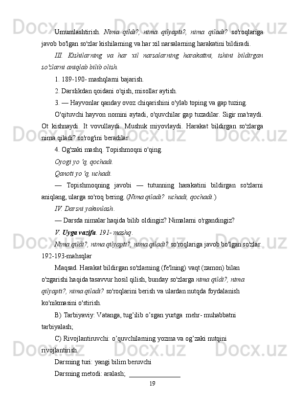 Umumlashtirish.   Nima   qildi?,   nima   qilyapti?,   nima   qiladi?   so'roqlariga
javob bo'lgan so'zlar kishilarning va har xil narsalarning harakatini bildiradi.
III.   Kishilarning   va   har   xil   narsalarning   harakatini,   ishini   bildirgan
so'zlarni aniqlab bilib olish.
1. 189-190- mashqlarni bajarish.
2. Darslikdan qoidani o'qish, misollar aytish.
3. — Hayvonlar qanday ovoz chiqarishini o'ylab toping va gap tuzing.
O'qituvchi hayvon nomini aytadi, o'quvchilar gap tuzadilar. Sigir ma'raydi.
Ot   kishnaydi.   It   vovullaydi.   Mushuk   miyovlaydi.   Harakat   bildirgan   so'zlarga
nima qiladi? so'rog'ini beradilar.
4. Og'zaki mashq. Topishmoqni o'qing.
Oyogi yo 'q, qochadi.
Qanoti yo 'q, uchadi.
—   Topishmoqning   javobi   —   tutunning   harakatini   bildirgan   so'zlarni
aniqlang, ularga so'roq bering. ( Nima qiladi?    uchadi, qochadi .)
IV. Darsni yakunlash .
— Darsda nimalar haqida bilib oldingiz? Nimalarni o'rgandingiz?
V.   Uyga vazifa .  191- mashq .
Nima qildi?, nima qilyapti?, nima qiladi?  so'roqlariga javob bo'lgan so'zlar.
192-193-mahsqlar
Maqsad. Harakat bildirgan so'zlarning (fe'lning) vaqt (zamon) bilan 
o'zgarishi haqida tasavvur hosil qilish, bunday so'zlarga  nima qildi?, nima 
qilyapti?, nima qiladi?  so'roqlarini berish va ulardan nutqda foydalanish 
ko'nikmasini o'stirish.
B) Tarbiyaviy: Vatanga, tug’ilib o’sgan yurtga  mehr- muhabbatni  
tarbiyalash;
C) Rivojlantiruvchi: o’quvchilarning yozma va og’zaki nutqini 
rivojlantirish.
Darsning turi: yangi bilim beruvchi
Darsning metodi: aralash;  _______________
19 