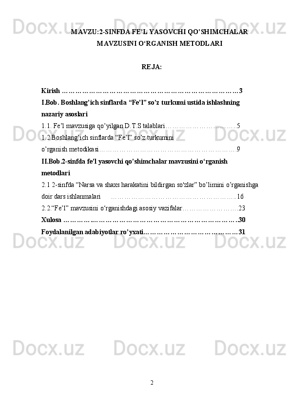 MAVZU: 2 -SINFDA FE’L YASOVCHI QO’SHIMCHALAR
MAVZUSINI O‘RGANISH METODLARI
REJA:
Kirish …………………………………………………………………… 3
I.Bob. Boshlang’ich sinflarda “Fe’l” so’z turkumi ustida ishlashning 
nazariy asoslari 
1.1. Fe’l mavzusiga qo’yilgan D.T.S talablari …………………………..5
1.2.Boshlang’ich sinflarda “Fe’l” so’z turkumini 
o’rganish metodikasi…………………………………………………….9
II.Bob.2-sinfda fe’l yasovchi qo’shimchalar mavzusini o‘rganish 
metodlari
2.1 2-sinfda “Narsa va shaxs harakatini bildirgan so'zlar” bo’limini o’rganishga 
doir dars ishlanmalari ………………………………………………..16
2.2. “Fe’l” mavzusini o‘rganishdagi asosiy vazifalar… ………………….23
Xulosa ………….………………………………………………………..30
Foydalanilgan adabiyotlar ro’yxati……………………………………31
2 