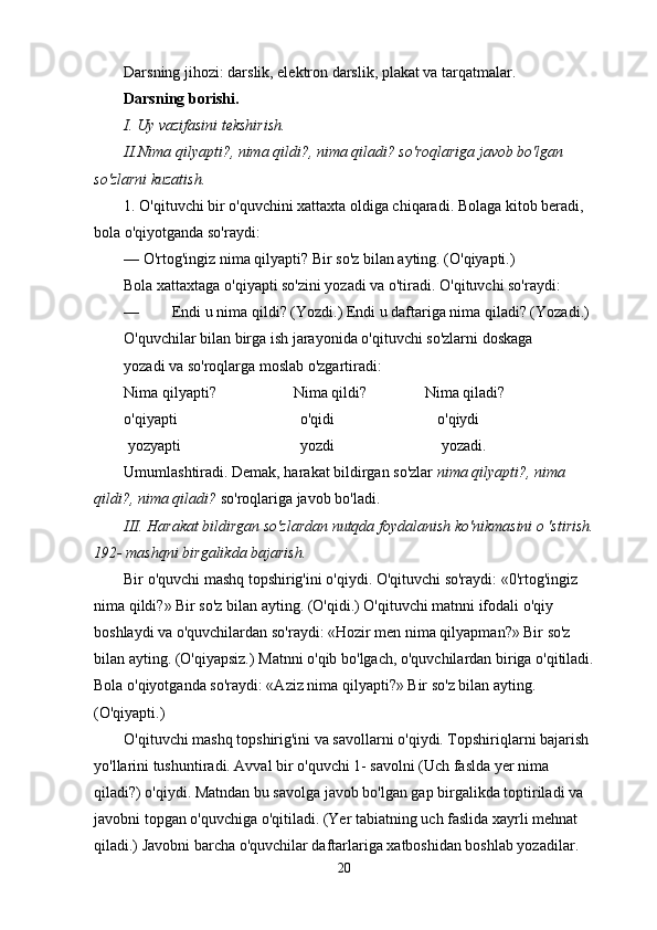 Darsning jihozi: darslik, elektron darslik, plakat va tarqatmalar.
Darsning borishi.
I. Uy vazifasini tekshirish.
II.Nima qilyapti?, nima qildi?, nima qiladi? so'roqlariga javob bo'lgan 
so'zlarni kuzatish.
1. O'qituvchi bir o'quvchini xattaxta oldiga chiqaradi.  Bolaga kitob beradi, 
bola o'qiyotganda so'raydi:
— O'rtog'ingiz nima qilyapti? Bir so'z bilan ayting. (O'qiyapti.)
Bola xattaxtaga o'qiyapti so'zini yozadi va o'tiradi. O'qituvchi so'raydi:
— Endi u nima qildi?  (Yozdi.) Endi u daftariga nima qiladi? (Yozadi.)
O'quvchilar bilan birga ish jarayonida o'qituvchi so'zlarni doskaga
yozadi va so'roqlarga moslab o'zgartiradi:
Nima qilyapti?                    Nima qildi?               Nima qiladi? 
o'qiyapti                        o'qidi                   o'qiydi
 yozyapti                        yozdi                    yozadi.
Umumlashtiradi. Demak, harakat bildirgan so'zlar  nima qilyapti?, nima 
qildi?,   nima qiladi?  so'roqlariga javob bo'ladi.
III. Harakat bildirgan so'zlardan nutqda foydalanish ko'nikmasini o 'stirish.
192- mashqni birgalikda bajarish.
Bir o'quvchi mashq topshirig'ini o'qiydi. O'qituvchi so'raydi: «0'rtog'ingiz 
nima qildi?» Bir so'z bilan ayting. (O'qidi.) O'qituvchi matnni ifodali o'qiy 
boshlaydi va o'quvchilardan so'raydi: «Hozir men nima qilyapman?» Bir so'z 
bilan ayting. (O'qiyapsiz.) Matnni o'qib bo'lgach, o'quvchilardan biriga o'qitiladi.
Bola o'qiyotganda so'raydi: «Aziz nima qilyapti?» Bir so'z bilan ayting. 
(O'qiyapti.)
O'qituvchi mashq topshirig'ini va savollarni o'qiydi. Topshiriqlarni bajarish 
yo'llarini tushuntiradi. Avval bir o'quvchi 1- savolni (Uch faslda yer nima 
qiladi?) o'qiydi. Matndan bu savolga javob bo'lgan gap birgalikda toptiriladi va 
javobni topgan o'quvchiga o'qitiladi. (Yer tabiatning uch faslida xayrli mehnat 
qiladi.) Javobni barcha o'quvchilar daftarlariga xatboshidan boshlab yozadilar. 
20 