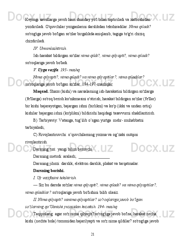 Keyingi savollarga javob ham shunday yo'l bilan toptiriladi va xatboshidan 
yozdiriladi. O'quvchilar yozganlarini darslikdan tekshiradilar.  Nima qiladi?  
so'rog'iga javob bo'lgan so'zlar birgalikda aniqlanib, tagiga to'g'ri chiziq 
chizdiriladi.
IV. Umumlashtirish .
Ish-harakat bildirgan so'zlar  nima qildi?, nima qilyapti?, nima qiladi? 
so'roqlariga javob bo'ladi.
V.   Uyga vazifa .  193- mashq.
Nima qilyapti?, nima qiladi? va nima qilyaptilar?, nima qiladilar?  
so'roqlariga javob bo'lgan so'zlar. 194-197-mashqlar 
Maqsad.  Shaxs (kishi) va narsalarning ish-harakatini bildirgan so'zlarga 
(fe'llarga) so'roq berish ko'nikmasini o'stirish; harakat bildirgan so'zlar (fe'llar) 
bir kishi bajarayotgan, bajargan ishni (birlikni) va ko'p (ikki va undan ortiq) 
kishilar bajargan ishni (ko'plikni) bildirishi haqidagi tasavvurni shakllantirish.
B) Tarbiyaviy: Vatanga, tug’ilib o’sgan yurtga  mehr- muhabbatni  
tarbiyalash;
C) Rivojlantiruvchi: o’quvchilarning yozma va og’zaki nutqini 
rivojlantirish.
Darsning turi: yangi bilim beruvchi
Darsning metodi: aralash;  _______________
Darsning jihozi: darslik, elektron darslik, plakat va tarqatmalar.
Darsning borishi.
I. Uy vazifasini tekshirish .
— Siz bu darsda so'zlar  nima qilyapti?, nima qiladi? va nima qilyaptilar?, 
nima   qiladilar?  so'roqlariga javob bo'lishini bilib olasiz.
II. Nima qilyapti? vanima qilyaptilar? so'roqlariga javob bo'lgan 
so'zlarning qo'Uanishi yuzasidan kuzatish. 194- mashq.
Taqqoslang: agar so'z nima qilyapti?so'rog'iga javob bo'lsa, harakat necha 
kishi (nechta bola) tomonidan bajarilyapti va so'z nima qildilar? so'rog'iga javob 
21 