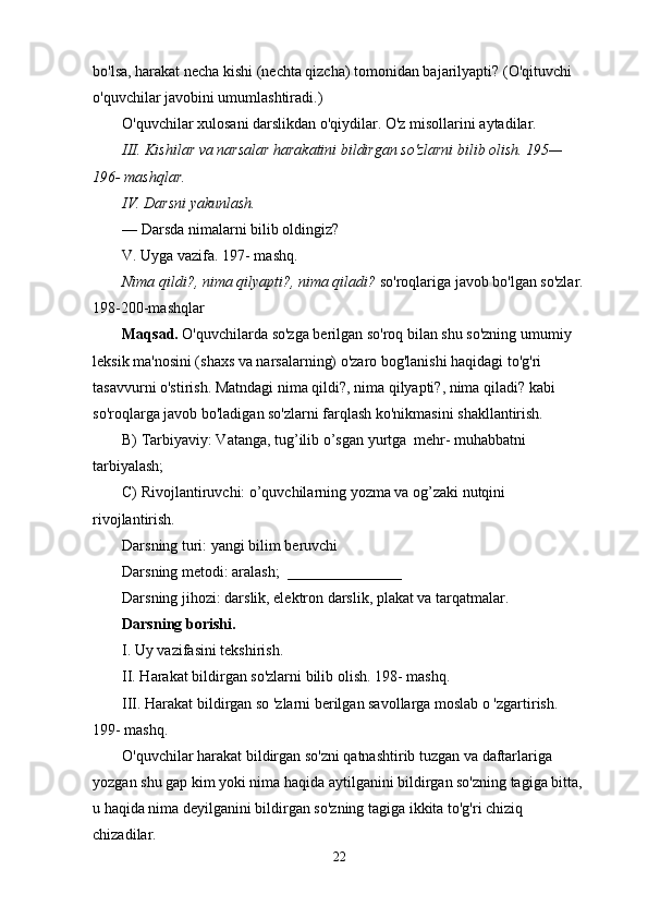 bo'lsa, harakat necha kishi (nechta qizcha) tomonidan bajarilyapti? (O'qituvchi 
o'quvchilar javobini umumlashtiradi.)
O'quvchilar xulosani darslikdan o'qiydilar. O'z misollarini aytadilar.
III. Kishilar va narsalar harakatini bildirgan so'zlarni bilib olish. 195— 
196- mashqlar.
IV. Darsni yakunlash.
— Darsda nimalarni bilib oldingiz?
V. Uyga vazifa. 197- mashq.
Nima qildi?, nima qilyapti?, nima qiladi?  so'roqlariga javob bo'lgan so'zlar.
198-200-mashqlar
Maqsad.  O'quvchilarda so'zga berilgan so'roq bilan shu so'zning umumiy 
leksik ma'nosini (shaxs va narsalarning) o'zaro bog'lanishi haqidagi to'g'ri 
tasavvurni o'stirish. Matndagi nima qildi?, nima qilyapti?, nima qiladi? kabi 
so'roqlarga javob bo'ladigan so'zlarni farqlash ko'nikmasini shakllantirish.
B) Tarbiyaviy: Vatanga, tug’ilib o’sgan yurtga  mehr- muhabbatni  
tarbiyalash;
C) Rivojlantiruvchi: o’quvchilarning yozma va og’zaki nutqini 
rivojlantirish.
Darsning turi: yangi bilim beruvchi
Darsning metodi: aralash;  _______________
Darsning jihozi: darslik, elektron darslik, plakat va tarqatmalar.
Darsning borishi.
I. Uy vazifasini tekshirish.
II. Harakat bildirgan so'zlarni bilib olish. 198- mashq.
III. Harakat bildirgan so 'zlarni berilgan savollarga moslab o 'zgartirish. 
199- mashq.
O'quvchilar harakat bildirgan so'zni qatnashtirib tuzgan va daftarlariga 
yozgan shu gap kim yoki nima haqida aytilganini bildirgan so'zning tagiga bitta, 
u haqida nima deyilganini bildirgan so'zning tagiga ikkita to'g'ri chiziq 
chizadilar.
22 