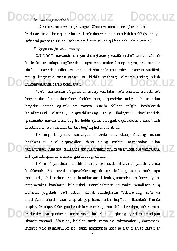 IV. Darsni yakunlash.
— Darsda nimalarni o'rgandingiz? Shaxs va narsalarning harakatini 
bildirgan so'zni boshqa so'zlardan farqlashni nima uchun bilish kerak? (Bunday 
so'zlarni gapda to'g'ri qo'llash va o'z fikrimizni aniq ifodalash uchun kerak.)
V. Uyga vazifa. 200- mashq.
2.2. “Fe’l” mavzusini o‘rganishdagi asosiy vazifalar. Fe’l ustida izchillik
bo‘limlar   orasidagi   bog‘lanish,   programma   materialining   hajmi,   uni   har   bir
sinfda   o‘rganish   usullari   va   vositalari   shu   so‘z   turkumini   o‘rganish   vazifasi,
uning   lingvistik   xususiyatlari   va   kichik   yoshdagi   o‘quvchilarning   bilish
imkoniyatlariga qarab belgilanadi.
“Fe’l”   mavzusini   o‘rganishda   asosiy   vazifalar:   so‘z   turkumi   sifatida   fe’l
haqida   dastlabki   tushunchani   shaklantirish,   o‘quvchilar   nutqini   fe’llar   bilan
boyitish   hamda   og‘zaki   va   yozma   nutqda   fe’ldan   to‘g‘ri   foydalanish
ko‘nikmasini   o‘stirish,   o‘quvchilarning   aqliy   faoliyatini   rivojlantirish,
grammatik   mavzu   bilan   bog‘liq  holda   ayrim   orfografik   qoidalarni   o‘zlashtirish
hisoblanadi. Bu vazifalar bir-biri bog‘liq holda hal etiladi.
Fe’lning   lingvistik   xususiyatlari   xiyla   murakkab,   shuning   uchun
boshlang‘ich   sinf   o‘quvchilari   faqat   uning   muhim   nazariyalari   bilan
tanishtiriladi. Material tanlashda shu materialning nutq va imloga oid vazifalarni
hal qilishda qanchalik zarurligini hisobga olinadi.
Fe’lni  o‘rganishda  izchillik.  1-sinfda  fe’l  ustda   ishlash   o‘rganish  davrida
boshlanadi.   Bu   davrda   o‘quvchilarning   diqqati   fe’lning   leksik   ma’nosiga
qaratiladi;   fe’l   uchun   tipik   hisoblangan   leksik-grammatik   ma’noni,   ya’ni
predmetning   harakatini   bildirishni   umumlashtirish   imkonini   beradigan   aniq
material   yig‘iladi.   Fe’l   ustida   ishlash   mashqlarini   “Alifbe”dagi   so‘z   va
mashqlarni   o‘qish,   rasmga   qarab   gap   tuzish   bilan   bog‘lab   o‘tkaziladi.   Bunda
o‘qituvchi o‘quvchilar gap tuzishda mazmunga mos fe’lni topishga, so‘z nimani
bildirishini   va   qanday   so‘roqqa   javob   bo‘lishini   aniqlashga   yordam   beradigan
sharoit   yaratadi.   Masalan,   bolalar   kuzda   meva   va   sabzavotlarni,   daraxtlarni
kuzatib   yoki   rasmlarni   ko‘rib,   gapni   mazmunga   mos   so‘zlar   bilan   to‘ldiradilar
23 