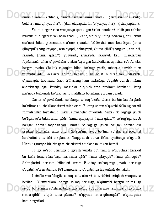 nima   qiladi?...   (etiladi),   daraxt   barglari   nima   qiladi?...   (sarg‘aya   boshlaydi),
bolalar nima qilayaptilar?... (dam olayaptilar)... (o‘ynayaptilar)... (ishlayaptilar).
Fe’lni  o‘rganishda maqsadga  qaratilgan ishlar harakatni  bildirgan so‘zlar
mavzusini o‘rganishdan boshlanadi. (1-sinf, o‘quv yilining 2-yarmi), fe’l leksik
ma’nosi   bilan   grammatik   ma’nosi   (harakat   bildirishi)   mos   keladigan   (nima
qilayapti?)   yugurayapti,   arralayapti,   sakrayapti,   (nima   qildi?)   yugurdi,   arraladi,
sakradi,   (nima   qiladi?)   yuguradi,   arralaydi,   sakraydi   kabi   misollardan
foydalanish  bilan o‘quvchilar  o‘zlari  bajargan harakatlarni  aytishni  so‘rab,  ular
bergan   javobni   (fe’lni)   so‘roqlari   bilan   doskaga   yozib,   suhbat   o‘tkazish   bilan
tushuntiriladi.   Bolalarni   so‘roq   berish   bilan   holat   bildiradigan   uxlayapti,
o‘ynayapti,   faxrlanadi   kabi   fe’llarning   ham   tanlashga   o‘rgatib   borish   muhim
ahamiyatga   ega.   Bunday   mashqlar   o‘quvchilarda   predmet   harakatini   keng
ma’noda tushunish ko‘nikmasini shakllana borishiga yordam beradi.
Dastur   o‘quvchilarda   so‘zlarga   so‘roq   berib,   ularni   bir-biridan   farqlash
ko‘nikmasini shakllantirishni talab etadi. Buning uchun o‘quvchi fe’lning har xil
formalaridan   foydalanib,   maxsus   mashqlar   o‘tkazadi.   Nima?   So‘rog‘iga   javob
bo‘lgan so‘z  bilan nima qildi?  (nima qilayapti? Nima qiladi?)  so‘rog‘iga javob
bo‘lgan   so‘zlar   taqqoslanadi:   nima?   So‘rog‘iga   javob   bo‘lgan   so‘zlar   esa
predmet   bildirishi,   nima   qildi?   So‘rog‘iga   javob   bo‘lgan   so‘zlar   esa   predmet
harakatini   bildirishi   aniqlanadi.   Taqqoslash   ot   va   fe’lni   ajratishga   o‘rgatadi.
Ularning nutqda bir-biriga ta’sir etishini aniqlashga imkon beradi.
Fe’lga   so‘roq   berishga   o‘rgatish   yuzaki   bo‘lmasligi   o‘quvchilar   harakat
bir   kishi   tomonidan   bajarilsa,   nima   qildi?   Nima   qilayapti?   Nima   qilmoqchi?
So‘roqlarini   berishni   bilishlari   zarur.   Bunday   so‘roqlarga   javob   berishga
o‘rgatish o‘z navbatida, fe’l zamonlarini o‘rgatishga tayyorlash demakdir.
1-sinfda   morfologik   so‘roq   so‘z   nimani   bildirishini   aniqlash   maqsadida
beriladi.   O‘quvchilarni   so‘zga   so‘roq   berishga,   o‘qituvchi   bergan   so‘rog‘iga
javob   bo‘ladigan   so‘zlarni   tanlashga   so‘zni   so‘roqda   mos   ravishda   o‘rgatishga
(nima   qildi?  –o‘qidi,  nima   qilamiz?  –o‘qiymiz,  nima   qilmoqchi?  –o‘qimoqchi)
kabi o‘rgatiladi.
24 