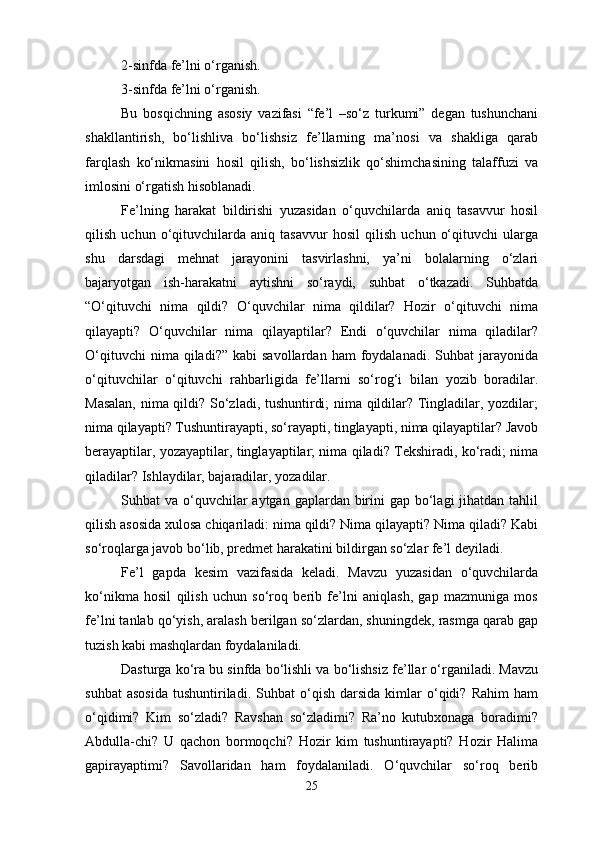 2-sinfda fe’lni o‘rganish.
3-sinfda fe’lni o‘rganish.
Bu   bosqichning   asosiy   vazifasi   “fe’l   –so‘z   turkumi”   degan   tushunchani
shakllantirish,   bo‘lishliva   bo‘lishsiz   fe’llarning   ma’nosi   va   shakliga   qarab
farqlash   ko‘nikmasini   hosil   qilish,   bo‘lishsizlik   qo‘shimchasining   talaffuzi   va
imlosini o‘rgatish hisoblanadi.
Fe’lning   harakat   bildirishi   yuzasidan   o‘quvchilarda   aniq   tasavvur   hosil
qilish   uchun   o‘qituvchilarda   aniq   tasavvur   hosil   qilish   uchun   o‘qituvchi   ularga
shu   darsdagi   mehnat   jarayonini   tasvirlashni,   ya’ni   bolalarning   o‘zlari
bajaryotgan   ish-harakatni   aytishni   so‘raydi,   suhbat   o‘tkazadi.   Suhbatda
“O‘qituvchi   nima   qildi?   O‘quvchilar   nima   qildilar?   Hozir   o‘qituvchi   nima
qilayapti?   O‘quvchilar   nima   qilayaptilar?   Endi   o‘quvchilar   nima   qiladilar?
O‘qituvchi  nima  qiladi?”   kabi   savollardan  ham  foydalanadi.  Suhbat  jarayonida
o‘qituvchilar   o‘qituvchi   rahbarligida   fe’llarni   so‘rog‘i   bilan   yozib   boradilar.
Masalan, nima qildi? So‘zladi, tushuntirdi; nima qildilar? Tingladilar, yozdilar;
nima qilayapti? Tushuntirayapti, so‘rayapti, tinglayapti, nima qilayaptilar? Javob
berayaptilar, yozayaptilar, tinglayaptilar; nima qiladi? Tekshiradi, ko‘radi; nima
qiladilar? Ishlaydilar, bajaradilar, yozadilar.
Suhbat  va o‘quvchilar  aytgan gaplardan birini  gap bo‘lagi  jihatdan  tahlil
qilish asosida xulosa chiqariladi: nima qildi? Nima qilayapti? Nima qiladi? Kabi
so‘roqlarga javob bo‘lib, predmet harakatini bildirgan so‘zlar fe’l deyiladi.
Fe’l   gapda   kesim   vazifasida   keladi.   Mavzu   yuzasidan   o‘quvchilarda
ko‘nikma   hosil   qilish   uchun   so‘roq   berib   fe’lni   aniqlash,   gap   mazmuniga   mos
fe’lni tanlab qo‘yish, aralash berilgan so‘zlardan, shuningdek, rasmga qarab gap
tuzish kabi mashqlardan foydalaniladi.
Dasturga ko‘ra bu sinfda bo‘lishli va bo‘lishsiz fe’llar o‘rganiladi. Mavzu
suhbat   asosida   tushuntiriladi.   Suhbat   o‘qish   darsida   kimlar   o‘qidi?   Rahim   ham
o‘qidimi?   Kim   so‘zladi?   Ravshan   so‘zladimi?   Ra’no   kutubxonaga   boradimi?
Abdulla-chi?   U   qachon   bormoqchi?   Hozir   kim   tushuntirayapti?   Hozir   Halima
gapirayaptimi?   Savollaridan   ham   foydalaniladi.   O‘quvchilar   so‘roq   berib
25 