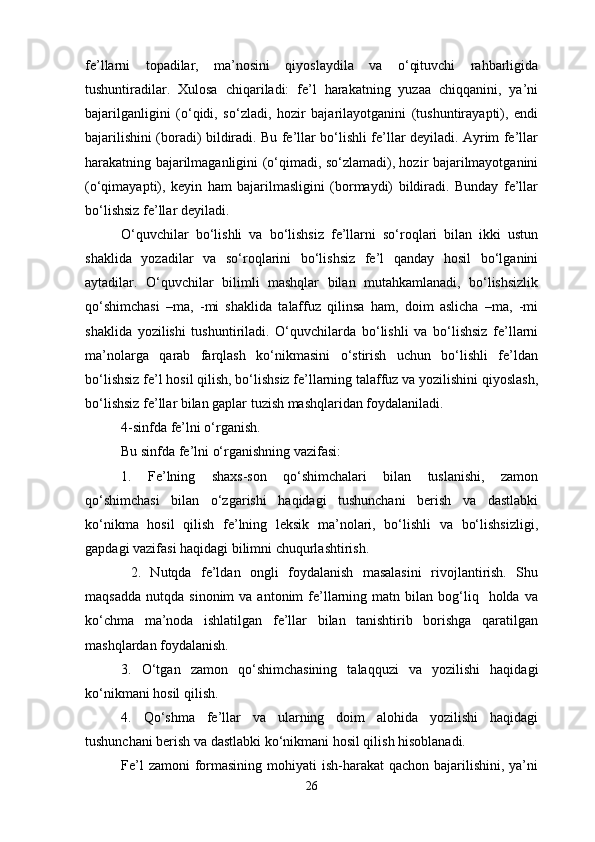 fe’llarni   topadilar,   ma’nosini   qiyoslaydila   va   o‘qituvchi   rahbarligida
tushuntiradilar.   Xulosa   chiqariladi:   fe’l   harakatning   yuzaa   chiqqanini,   ya’ni
bajarilganligini   (o‘qidi,   so‘zladi,   hozir   bajarilayotganini   (tushuntirayapti),   endi
bajarilishini (boradi) bildiradi. Bu fe’llar bo‘lishli fe’llar deyiladi. Ayrim fe’llar
harakatning bajarilmaganligini (o‘qimadi, so‘zlamadi), hozir bajarilmayotganini
(o‘qimayapti),   keyin   ham   bajarilmasligini   (bormaydi)   bildiradi.   Bunday   fe’llar
bo‘lishsiz fe’llar deyiladi.
O‘quvchilar   bo‘lishli   va   bo‘lishsiz   fe’llarni   so‘roqlari   bilan   ikki   ustun
shaklida   yozadilar   va   so‘roqlarini   bo‘lishsiz   fe’l   qanday   hosil   bo‘lganini
aytadilar.   O‘quvchilar   bilimli   mashqlar   bilan   mutahkamlanadi,   bo‘lishsizlik
qo‘shimchasi   –ma,   -mi   shaklida   talaffuz   qilinsa   ham,   doim   aslicha   –ma,   -mi
shaklida   yozilishi   tushuntiriladi.   O‘quvchilarda   bo‘lishli   va   bo‘lishsiz   fe’llarni
ma’nolarga   qarab   farqlash   ko‘nikmasini   o‘stirish   uchun   bo‘lishli   fe’ldan
bo‘lishsiz fe’l hosil qilish, bo‘lishsiz fe’llarning talaffuz va yozilishini qiyoslash,
bo‘lishsiz fe’llar bilan gaplar tuzish mashqlaridan foydalaniladi.
4-sinfda fe’lni o‘rganish.
Bu sinfda fe’lni o‘rganishning vazifasi:
1.   Fe’lning   shaxs-son   qo‘shimchalari   bilan   tuslanishi,   zamon
qo‘shimchasi   bilan   o‘zgarishi   haqidagi   tushunchani   berish   va   dastlabki
ko‘nikma   hosil   qilish   fe’lning   leksik   ma’nolari,   bo‘lishli   va   bo‘lishsizligi,
gapdagi vazifasi haqidagi bilimni chuqurlashtirish.
  2.   Nutqda   fe’ldan   ongli   foydalanish   masalasini   rivojlantirish.   Shu
maqsadda   nutqda  sinonim  va  antonim  fe’llarning  matn  bilan  bog‘liq    holda  va
ko‘chma   ma’noda   ishlatilgan   fe’llar   bilan   tanishtirib   borishga   qaratilgan
mashqlardan foydalanish.
3.   O‘tgan   zamon   qo‘shimchasining   talaqquzi   va   yozilishi   haqidagi
ko‘nikmani hosil qilish.
4.   Qo‘shma   fe’llar   va   ularning   doim   alohida   yozilishi   haqidagi
tushunchani berish va dastlabki ko‘nikmani hosil qilish hisoblanadi.
Fe’l  zamoni  formasining mohiyati  ish-harakat  qachon bajarilishini, ya’ni
26 