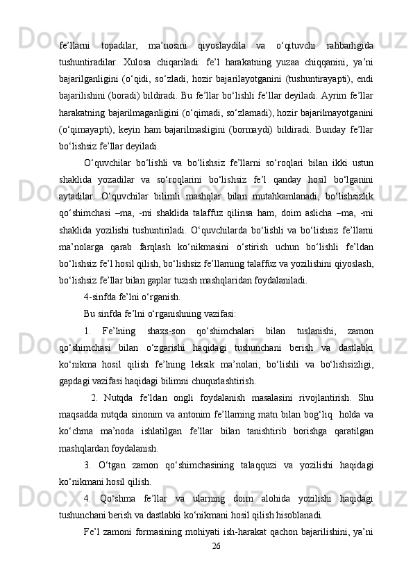 fe’llarni   topadilar,   ma’nosini   qiyoslaydila   va   o‘qituvchi   rahbarligida
tushuntiradilar.   Xulosa   chiqariladi:   fe’l   harakatning   yuzaa   chiqqanini,   ya’ni
bajarilganligini   (o‘qidi,   so‘zladi,   hozir   bajarilayotganini   (tushuntirayapti),   endi
bajarilishini (boradi) bildiradi. Bu fe’llar bo‘lishli fe’llar deyiladi. Ayrim fe’llar
harakatning bajarilmaganligini (o‘qimadi, so‘zlamadi), hozir bajarilmayotganini
(o‘qimayapti),   keyin   ham   bajarilmasligini   (bormaydi)   bildiradi.   Bunday   fe’llar
bo‘lishsiz fe’llar deyiladi.
O‘quvchilar   bo‘lishli   va   bo‘lishsiz   fe’llarni   so‘roqlari   bilan   ikki   ustun
shaklida   yozadilar   va   so‘roqlarini   bo‘lishsiz   fe’l   qanday   hosil   bo‘lganini
aytadilar.   O‘quvchilar   bilimli   mashqlar   bilan   mutahkamlanadi,   bo‘lishsizlik
qo‘shimchasi   –ma,   -mi   shaklida   talaffuz   qilinsa   ham,   doim   aslicha   –ma,   -mi
shaklida   yozilishi   tushuntiriladi.   O‘quvchilarda   bo‘lishli   va   bo‘lishsiz   fe’llarni
ma’nolarga   qarab   farqlash   ko‘nikmasini   o‘stirish   uchun   bo‘lishli   fe’ldan
bo‘lishsiz fe’l hosil qilish, bo‘lishsiz fe’llarning talaffuz va yozilishini qiyoslash,
bo‘lishsiz fe’llar bilan gaplar tuzish mashqlaridan foydalaniladi.
4-sinfda fe’lni o‘rganish.
Bu sinfda fe’lni o‘rganishning vazifasi:
1.   Fe’lning   shaxs-son   qo‘shimchalari   bilan   tuslanishi,   zamon
qo‘shimchasi   bilan   o‘zgarishi   haqidagi   tushunchani   berish   va   dastlabki
ko‘nikma   hosil   qilish   fe’lning   leksik   ma’nolari,   bo‘lishli   va   bo‘lishsizligi,
gapdagi vazifasi haqidagi bilimni chuqurlashtirish.
  2.   Nutqda   fe’ldan   ongli   foydalanish   masalasini   rivojlantirish.   Shu
maqsadda   nutqda  sinonim  va  antonim  fe’llarning  matn  bilan  bog‘liq    holda  va
ko‘chma   ma’noda   ishlatilgan   fe’llar   bilan   tanishtirib   borishga   qaratilgan
mashqlardan foydalanish.
3.   O‘tgan   zamon   qo‘shimchasining   talaqquzi   va   yozilishi   haqidagi
ko‘nikmani hosil qilish.
4.   Qo‘shma   fe’llar   va   ularning   doim   alohida   yozilishi   haqidagi
tushunchani berish va dastlabki ko‘nikmani hosil qilish hisoblanadi.
Fe’l  zamoni  formasining mohiyati  ish-harakat  qachon bajarilishini, ya’ni
26