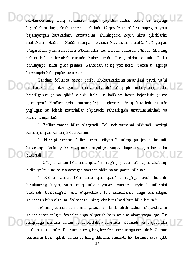 ish-harakatning   nutq   so‘zlanib   turgan   paytda,   undan   oldin   va   keyingi
bajarilishini   taqqoslash   asosida   ochiladi.   O‘quvchilar   o‘zlari   bajargan   yoki
bajarayotgan   harakatlarni   kuzatadilar,   shuningdek,   keyin   nima   qilishlarini
muhokama   etadilar.   Xuddi   shunga   o‘xshash   kuzatishni   tabiatda   bo‘layotgan
o‘zgarishlar   yuzasidan   ham   o‘tkazadilar.   Bu   mavzu   bahorda   o‘tiladi.   Shuning
uchun   bolalar   kuzatish   asosida   Bahor   keldi.   O‘rik,   olcha   gulladi.   Gullar
ochilayapti.   Endi   gilos   pishadi.   Bahordan   so‘ng   yoz   keldi.   Yozda   u   lagerga
bormoqchi kabi gaplar tuzadilar.
Gapdagi   fe’llarga   so‘roq   berib,   ish-harakatining   bajarilishi   payti,   ya’ni
ish-harakat   bajarilayotganini   (nima   qilyapti?   o‘qiyapti,   ochilyapti),   oldin
bajarilganini   (nima   qildi?   o‘qidi,   keldi,   gulladi)   va   keyin   bajarilishi   (nima
qilmoqchi?   Yodlamoqchi,   bormoqchi)   aniqlanadi.   Aniq   kuzatish   asosida
yig‘ilgan   bu   leksik   materiallar   o‘qituvchi   rahbarligida   umumlashtiriladi   va
xulosa chiqariladi.
1.   Fe’llar   zamon   bilan   o‘zgaradi.   Fe’l   uch   zamonni   bildiradi:   hozirgi
zamon, o‘tgan zamon, kelasi zamon.
2.   Hozirgi   zamon   fe’llari   nima   qilyapti?   so‘rog‘iga   javob   bo‘ladi,
hozirning   o‘zida,   ya’ni   nutq   so‘zlanayotgan   vaqtda   bajarilayotgan   harakatni
bildiradi. 
3.   O‘tgan   zamon   fe’li   nima   qildi?   so‘rog‘iga   javob   bo‘ladi,   harakatning
oldin, ya’ni nutq so‘zlanayotgan vaqtdan oldin bajarilganini bildiradi. 
4.   Kelasi   zamon   fe’li   nima   qilmoqchi?   so‘rog‘iga   javob   bo‘ladi,
harakatning   keyin,   ya’ni   nutq   so‘zlanayotgan   vaqtdan   keyin   bajarilishini
bildiradi.   boshlang‘ich   sinf   o‘quvchilari   fe’l   zamonlarini   unga   beriladigan
so‘roqdan bilib oladilar. So‘roqdan uning leksik ma’nosi ham bilinib turadi. 
Fe’lning   zamon   formasini   yasash   va   bilib   olish   uchun   o‘quvchilarni
so‘roqlardan   to‘g‘ri   foydalanishga   o‘rgatish   ham   muhim   ahamiyatga   ega.   Bu
maqsadga   erishish   uchun   avval   kollektiv   ravishda   ishlanadi   va   o‘quvchilar
e’tibori so‘roq bilan fe’l zamonining bog‘lanishini aniqlashga qaratiladi. Zamon
formasini   hosil   qilish   uchun   fe’lning   ikkinchi   shaxs-birlik   formasi   asos   qilib
27 