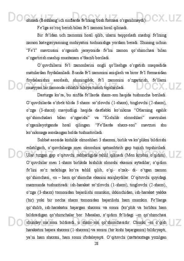 olinadi (Boshlang‘ich sinflarda fe’lning bosh formasi o‘rganilmaydi).
Fe’lga so‘roq berish bilan fe’l zamoni hosil qilinadi.
Bir   fe’ldan   uch   zamonni   hosil   qilib,   ularni   taqqoslash   mashqi   fe’lning
zamon kategoriyasining mohiyatini tushunishga  yordam beradi. Shuning uchun
“Fe’l”   mavzusini   o‘rganish   jarayonida   fe’lni   zamon   qo‘shimchasi   bilan
o‘zgartirish mashqi muntazam o‘tkazib boriladi. 
O‘quvchilarni   fe’l   zamonlarini   ongli   qo‘llashga   o‘rgatish   maqsadida
matnlardan foydalaniladi. Bunda fe’l zamonini aniqlash va biror fe’l formasidan
foydalanishni   asoslash,   shuningdek,   fe’l   zamonini   o‘zgartirish,   fe’llarni
muayyan bir zamonda ishlatib hikoya tuzish topshiriladi. 
Dasturga   ko‘ra,   bu   sinfda   fe’llarda   shaxs-son   haqida   tushuncha   beriladi.
O‘quvchilarda o‘zbek tilida 3 shaxs:  so‘zlovchi (1-shaxs), tinglovchi (2-shaxs),
o‘zga   (3-shaxs)   mavjudligi   haqida   dastlabki   ko‘nikma   “Otlarning   egalik
qo‘shimchalari   bilan   o‘zgarishi”   va   “Kishilik   olmoshlari”   mavzulari
o‘rganilayotganda   hosil   qilingan.   “Fe’llarda   shaxs-son”   mavzusi   shu
ko‘nikmaga asoslangan holda tushuntiriladi. 
Suhbat asosida kishilik olmoshlari 3 shaxsni, birlik va ko‘plikni bildirishi
eslatilgach,   o‘quvchilarga   men   olmoshini   qatnashtirib   gap   tuzish   topshiriladi.
Ular   tuzgan   gap   o‘qituvchi   rahbarligida   tahlil   qilinadi   (Men   kitobni   o‘qidim).
O‘quvchilar   men   1-shaxs   birlikda   kishilik   olmoshi   ekanini   aytadilar;   o‘qidim
fe’lini   so‘z   tarkibiga   ko‘ra   tahlil   qilib,   o‘qi-   o‘zak-   di-   o‘tgan   zamon
qo‘shimchasi,   -m   –   ham   qo‘shimcha   ekanini   aniqlaydilar.   O‘qituvchi   quyidagi
mazmunda   tushuntiradi:   ish-harakat   so‘zlovchi   (1-shaxs),   tinglovchi   (2-shaxs),
o‘zga   (3-shaxs)   tomonidan   bajarilishi   mumkin;   ikkinchidan,   ish-harakat   yakka
(bir)   yoki   bir   necha   shaxs   tomonidan   bajarilishi   ham   mumkin.   Fe’llarga
qo‘shilib,   ish-harakatni   bajargan   shaxsni   va   sonni   (ko‘plik   va   birlikni   ham
bildiradigan   qo‘shimchalar   bor.   Masalan,   o‘qidim   fe’lidagi   –m   qo‘shimchasi
shunday   ma’noni   bildiradi,   u   shaxs-son   qo‘shimchasidir.   Chunki   –m   o‘qish
harakatini bajara shaxsni (1-shaxsni) va sonini (bir kishi bajarganini) bildiryapti,
ya’ni   ham   shaxsni,   ham   sonni   ifodalayapti.   O‘qituvchi   (xattataxtaga   yozilgan
28 