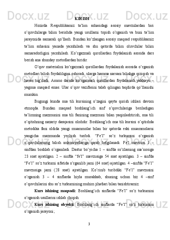 KIRISH
Hozirda   Respublikamiz   ta’lim   sohasidagi   asosiy   mavzulardan   biri
o’quvchilarga   bilim   berishda   yangi   usullarni   topish   o’rganish   va   buni   ta ’ lim
jarayonida   samarali   qo ’ llash .   Bundan   ko ’ zlangan   asosiy   maqsad   respublikamiz
ta ’ lim   sohasini   yanada   yaxshilash   va   shu   qatorda   bilim   oluvchilar   bilim
samaradorligini   yaxshilash .   Ko’rgazmali   qurollardan   foydalanish   asosida   dars
berish ana shunday metodlardan biridir.
O’quv  materialini  ko’rgazmali  qurollardan  foydalanish  asosida  o’rganish
metodlari bilish foydaliligini oshiradi, ularga hamma narsani bilishga qiziqish va
havas   tug’iladi.   Ammo   darsda   ko’rgazmali   qurollardan   foydalanish   yakkayu   –
yagona   maqsad   emas.   Ular   o’quv   vazifasini   talab   qilingan   taqdirda   qo’llanishi
mumkin.
Bugungi   kunda   ona   tili   kursining   o’zagini   qayta   qurish   ishlari   davom
etmoqda.   Bundan   maqsad   boshlang’ich   sinf   o’quvchilariga   beriladigan
ta’limning   mazmunini   ona   tili   fanining   mazmuni   bilan   yaqinlashtirish,   ona   tili
o’qitishning nazariy darajasini  olishdir. Boshlang’ich ona tili  kursini  o’qitishda
metodika   fani   oldida   yangi   muammolar   bilan   bir   qatorda   eski   muammolarni
yangicha   mazmunda   yechish   turibdi.   “Fe’l”   so’z   turkumini   o’rganish
o’quvchilarning   bilish   imkoniyatlariga   qarab   belgilanadi.   Fe’l   mavzusi   1   –
sinfdan   boshlab   o’rganiladi.   Dastur   bo’yicha   1   –   sinfda   so’zlarning   ma’nosiga
23   soat   ajratilgan.   2   –   sinfda   “fe’l”   mavzusiga   54   soat   ajratilgan.   3   –   sinfda
“Fe’l” so’z turkumi sifatida o’rganilib jami (64 soat) ajratilgan. 4 –sinfda “Fe’l”
mavzusiga   jami   (28   soat)   ajratilgan.   Ko’rinib   turibdiki   “Fe’l”   mavzusini
o’rganish   3   –   4   sinflarda   hiyla   murakkab,   shuning   uchun   biz   4   –sinf
o’quvchilarini shu so’z turkumining muhim jihatlari bilan tanishtiramiz.
Kurs   ishining   maqsadi:   Boshlang’ich   sinflarda   “Fe’l”   so’z   turkumini
o’rganish  usullarini ishlab chiqish.
Kurs   ishining   obyekti :   Boshlang’ich   sinflarda   “Fe’l”   so’z   turkumini
o’rganish  jarayoni ;
3 