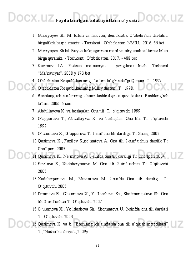F o y d a l a n i l g a n   a d a b i y o t l a r   r o ’ y x a t i :
1. Mirziyoyev   Sh.   M.   Erkin   va   farovon,   demokratik   O’zbekiston   davlatini
birgalikda barpo etamiz. - Toshkent.: O’zbekiston.  NMIU,   2016, 56 bet
2. Mirziyoyev Sh.M. Buyuk kelajagimizni mard va oliyjanob xalkimiz bilan
birga quramiz. - Toshkent.: O’zbekiston.  2017. - 488 bet
3. Karimov   I.A.   Yuksak   ma’naviyat   –   yengilmas   kuch.   Toshkent
“Ma’naviyat”. 2008 y 173 bet.
4. O`zbekiston Respublikasining “Ta`lim to`g`risida”gi Qonuni. T.: 1997.
5. O`zbekiston Respublikasining Milliy dasturi.  T.: 1998.
6. Boshlang`ich   sinflarning   takomillashtirilgan   o`quv   dasturi.   Boshlang`ich
ta`lim. 2006, 5-son.
7. Abdullayeva K. va boshqalar. Ona tili. T.: o`qituvchi 1999.
8. G`apporova   T.,   Abdullayeva   K.   va   boshqalar.   Ona   tili.   T.:   o`qituvchi
1999.
9. G`ulomova X., G`apporova T. 1-sinf ona tili darsligi.  T.: Sharq. 2003.
10. Qosimova   K.,   Fuzilov   S.,ne`matova   A.   Ona   tili   2-sinf   uchun   darslik   T.:
Cho`lpon. 2005.
11. Qosimova K., Ne`matova A. 2-sinfda ona tili darsligi T.: Cho`lpon 2004.
12. Fozilova   S.,   Xudoberyonova   M.   Ona   tili   2-sinf   uchun   T.:   O`qituvchi
2005.
13. Xudoberganova   M.,   Muxtorova   M.   2-sinfda   Ona   tili   darsligi.   T.:
O`qituvchi 2005.
14. Ikromova R., G`ulomova X., Yo`ldosheva  Sh., Shodmonqulova Sh.   Ona
tili 2-sinf uchun T.: O`qituvchi 2007.
15. G`ulomova X., Yo`ldosheva Sh., Shermatova U. 2-sinfda ona tili darslari
T.: O`qituvchi 2003
16. Qosimova   K.   va   b.   “Boshlang`ich   sinflarda   ona   tili   o’qitish   metodikasi”
T.,”Noshir”nashriyoti,2009y
31 