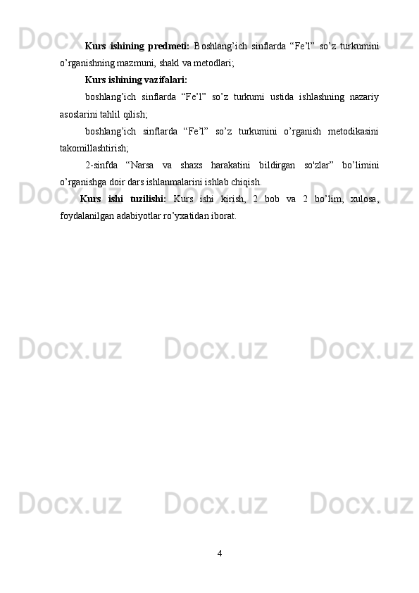 Kurs   ishining   predmeti:   Boshlang’ich   sinflarda   “Fe’l”   so’z   turkumini
o’rganishning mazmuni, shakl va metodlari;
Kurs ishining  vazifalari : 
boshlang’ich   sinflarda   “Fe’l”   so’z   turkumi   ustida   ishlashning   nazariy
asoslarini tahlil qilish;
boshlang’ich   sinflarda   “Fe’l”   so’z   turkumini   o’rganish   metodikasini
takomillashtirish;
2 - sinfda   “Narsa   va   shaxs   harakatini   b i ldirgan   so'zlar”   bo’limini
o’rganishga doir dars ishlanmalari ni ishlab chiqish.
Kurs   ishi   tuzilishi:   Kurs   ishi   kirish,   2   bob   va   2   bo’lim,   xulosa,
foydalanilgan adabiyotlar ro’yxatidan iborat. 
4 