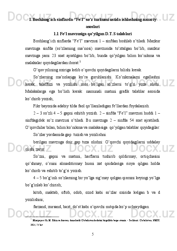 I. Boshlang’ich sinflarda “Fe’l” so’z turkumi ustida ishlashning nazariy
asoslari
1.1 Fe’l mavzusiga qo’yilgan D.T.S talablari
Boshlang ’ ich   sinflarda  “ Fe ’ l ”  mavzusi  1 –  sinfdan   boshlab   o ’ tiladi .  Mazkur
mavzuga   sinfda   (so’zlarning   ma’nosi)   mavzusida   to’xtalgan   bo’lib,   mazkur
mavzuga   jami   23   soat   ajratilgan   bo’lib,   bunda   qo’yilgan   bilim   ko’nikma   va
malakalar quyidagilardan iborat. 1
O’quv yilining oxiriga kelib o’quvchi quyidagilarni bilishi kerak. 
So’zlarning   ma’nolariga   ko’ra   guruhlanishi.   Ko’nikmalarni   egallashni
kerak;   talaffuzi   va   yozilishi   mos   bo’lgan   so’zlarni   to’g’ri   yoza   olishi.
Malakalarga   ega   bo’lish   kerak:   namunali   matnni   grafik   talablar   asosida
ko’chirib yozish;
Fikr bayonida adabiy tilda faol qo’llaniladigan fe’llardan foydalanish.
2 – 3  so’zli 4 – 5 gapni eshitib yozish. 2 – sinfda “Fe’l” mavzusi huddi 1 –
sinfdagidek   so’z   mavzusi   o’tiladi.   Bu   mavzuga   2   –   sinfda   54   soat   ajratiladi.
O’quvchilar bilan, bilim ko’nikma va malakasiga  qo’yilgan talablar quyidagilar:
So’zlar yordamida gap  tuzish va yozilishni.
berilgan   mavzuga   doir   gap   tuza   olishni:   O’quvchi   quyidagilarni   uddalay
olishi zarur.
So’zni,   gapni   va   matnni,   harflarni   tushirib   qoldirmay,   ortiqchasini
qo’shmay,   o’rnini   almashtirmay   husni   xat   qoidalariga   rioya   qilgan   holda
ko’chirib va eshitib to’g’ri yozish.
4 – 5 bo’g’inli so’zlarning bir yo’lga sig’may qolgan qismini keyingi yo’lga
bo’g’inlab ko’chirish;
kitob,   maktab,   oftob,   odob,   ozod   kabi   so’zlar   oxirida   kelgan   b   va   d
yozilishini;
farzand, xursand, baxt, do’st kabi o’quvchi nutqida ko’p uchraydigan. 
1
  Mirziyoyev Sh. M. Erkin va farovon, demokratik O’zbekiston davlatini birgalikda barpo etamiz. - Toshkent.: O’zbekiston.   NMIU,
2016, 56 bet
5 