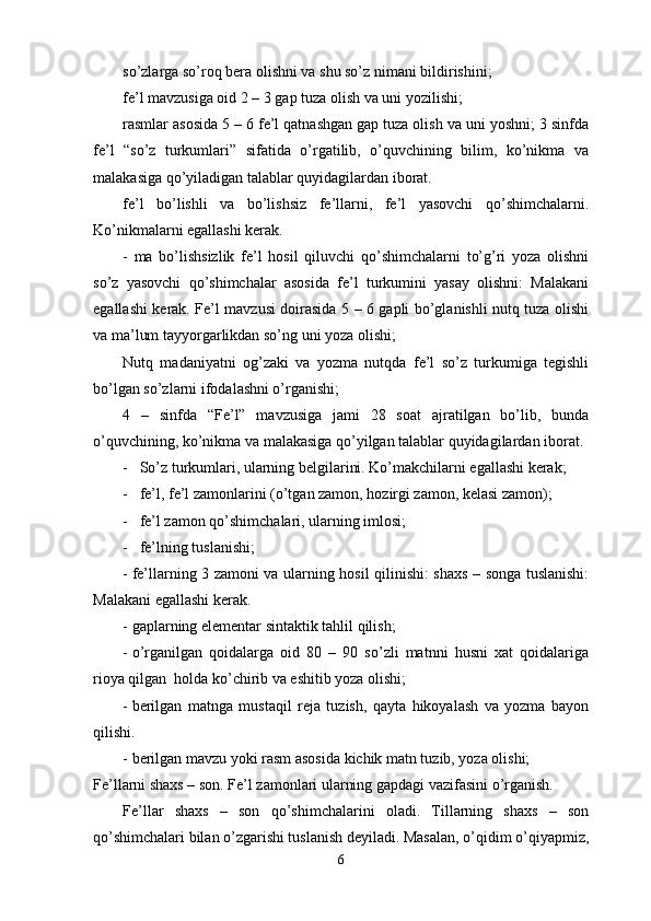 so’zlarga so’roq bera olishni va shu so’z nimani bildirishini;
fe’l mavzusiga oid 2 – 3 gap tuza olish va uni yozilishi;
rasmlar asosida 5 – 6 fe’l qatnashgan gap tuza olish va uni yoshni; 3 sinfda
fe’l   “so’z   turkumlari”   sifatida   o’rgatilib,   o’quvchining   bilim,   ko’nikma   va
malakasiga qo’yiladigan talablar quyidagilardan iborat. 
fe’l   bo’lishli   va   bo’lishsiz   fe’llarni,   fe’l   yasovchi   qo’shimchalarni.
Ko’nikmalarni egallashi kerak.
-   ma   bo’lishsizlik   fe’l   hosil   qiluvchi   qo’shimchalarni   to’g’ri   yoza   olishni
so’z   yasovchi   qo’shimchalar   asosida   fe’l   turkumini   yasay   olishni:   Malakani
egallashi kerak. Fe’l mavzusi doirasida 5 – 6 gapli bo’glanishli nutq tuza olishi
va ma’lum tayyorgarlikdan so’ng uni yoza olishi;
Nutq   madaniyatni   og’zaki   va   yozma   nutqda   fe’l   so’z   turkumiga   tegishli
bo’lgan so’zlarni ifodalashni o’rganishi;
4   –   sinfda   “Fe’l”   mavzusiga   jami   28   soat   ajratilgan   bo’lib,   bunda
o’quvchining, ko’nikma va malakasiga qo’yilgan talablar quyidagilardan iborat. 
-   So’z turkumlari, ularning belgilarini. Ko’makchilarni egallashi kerak;
-   fe’l, fe’l zamonlarini (o’tgan zamon, hozirgi zamon, kelasi zamon);
-   fe’l zamon qo’shimchalari, ularning imlosi;
-   fe’lning tuslanishi;
- fe’llarning 3 zamoni va ularning hosil qilinishi: shaxs – songa tuslanishi:
Malakani egallashi kerak.
- gaplarning elementar sintaktik tahlil qilish;
- o’rganilgan   qoidalarga   oid   80   –   90   so’zli   matnni   husni   xat   qoidalariga
rioya qilgan  holda ko’chirib va eshitib yoza olishi;
- berilgan   matnga   mustaqil   reja   tuzish,   qayta   hikoyalash   va   yozma   bayon
qilishi.
- berilgan mavzu yoki rasm asosida kichik matn tuzib, yoza olishi;
Fe’llarni shaxs – son. Fe’l zamonlari ularning gapdagi vazifasini o’rganish.
Fe’llar   shaxs   –   son   qo’shimchalarini   oladi.   Tillarning   shaxs   –   son
qo’shimchalari bilan o’zgarishi tuslanish deyiladi. Masalan, o’qidim o’qiyapmiz,
6 