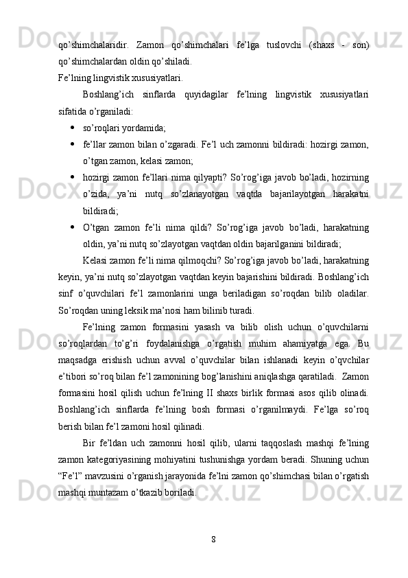 qo’shimchalaridir.   Zamon   qo’shimchalari   fe’lga   tuslovchi   (shaxs   -   son)
qo’shimchalardan oldin qo’shiladi. 
Fe’lning lingvistik xususiyatlari.
Boshlang’ich   sinflarda   quyidagilar   fe’lning   lingvistik   xususiyatlari
sifatida o’rganiladi: 
 so’roqlari yordamida;
 fe’llar zamon bilan o’zgaradi. Fe’l uch zamonni bildiradi: hozirgi zamon,
o’tgan zamon, kelasi zamon; 
 hozirgi zamon fe’llari nima qilyapti? So’rog’iga javob bo’ladi, hozirning
o’zida,   ya’ni   nutq   so’zlanayotgan   vaqtda   bajarilayotgan   harakatni
bildiradi;
 O’tgan   zamon   fe’li   nima   qildi?   So’rog’iga   javob   bo’ladi,   harakatning
oldin, ya’ni nutq so’zlayotgan vaqtdan oldin bajarilganini bildiradi;
Kelasi zamon fe’li nima qilmoqchi? So’rog’iga javob bo’ladi, harakatning
keyin, ya’ni nutq so’zlayotgan vaqtdan keyin bajarishini bildiradi. Boshlang’ich
sinf   o’quvchilari   fe’l   zamonlarini   unga   beriladigan   so’roqdan   bilib   oladilar.
So’roqdan uning leksik ma’nosi ham bilinib turadi.
Fe’lning   zamon   formasini   yasash   va   bilib   olish   uchun   o’quvchilarni
so’roqlardan   to’g’ri   foydalanishga   o’rgatish   muhim   ahamiyatga   ega.   Bu
maqsadga   erishish   uchun   avval   o’quvchilar   bilan   ishlanadi   keyin   o’qvchilar
e’tibori so’roq bilan fe’l zamonining bog’lanishini aniqlashga qaratiladi.  Zamon
formasini   hosil   qilish   uchun   fe’lning   II   shaxs   birlik   formasi   asos   qilib   olinadi.
Boshlang’ich   sinflarda   fe’lning   bosh   formasi   o’rganilmaydi.   Fe’lga   so’roq
berish bilan fe’l zamoni hosil qilinadi.
Bir   fe’ldan   uch   zamonni   hosil   qilib,   ularni   taqqoslash   mashqi   fe’lning
zamon kategoriyasining mohiyatini tushunishga  yordam beradi. Shuning uchun
“Fe’l” mavzusini o’rganish jarayonida fe’lni zamon qo’shimchasi bilan o’rgatish
mashqi muntazam o’tkazib boriladi. 
8 