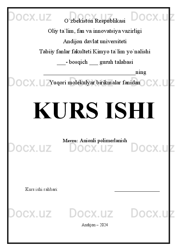 O`zbekiston Respublikasi
Oliy ta`lim, fan va innovatsiya vazirligi
Andijon davlat universiteti 
Tabiiy fanlar fakulteti Kimyo ta`lim yo`nalishi 
___- bosqich ___ guruh talabasi
_______________________________ ning 
Yuqori molekulyar birikmalar fanidan   
KURS ISHI
Mavzu:   Anionli polimerlanish
  
Kurs ishi rahbari:                                               ___________________
 
Andijon – 2024 